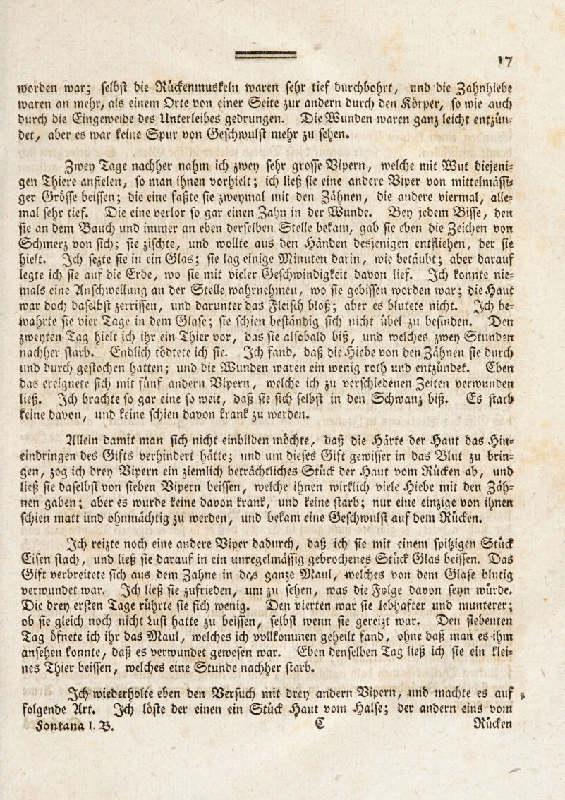 morben mar; felbp bte SKütfemtturfeln mären fepr tief burdjboljrf, unb bie 3ahnh^e maren an mepr, alr einem Orte bon einer ©eite $ur anbern bttrd} ben Äorper, fo mie aud) burd} bie Singemeibe ber Unterleiber gebrungen. 2)ie3Bunben maren gan$ leid}t enthü- bet, aber er mar feine ©pur bon ©efd}mulp mefjr }u fe^en* 3men Sage nadlet4 napm td} ^met} fe^r greffe Vipern, melche mit SBut biejenu gen Spiere anpelen, fo man ipnen borf>ielt; td} liep pe eine anbere 33iper bon mi£tdmdjf[* ger ©reffe beiffen; bie eine fapte pe jmepmal mit ben 3^hnen/ bie anbere biermal, alles mal fein* tief* S)te eine berlor fo gar einen 3a§n in ber îÔunbo* Sep jebem ^Siffe, ben fie an bem 53aud} unb immer an eben berfdben ©teile befam, gab fie eben bie 3dd)cn bon ©d)tner5 bon fid); fie $ifd)te, unb moüte aur ben Rauben berjenigen entziehen, bet pt hielt* %d) fe^te pe in ein ©lar; fte (ag einige $1 muten barin, mie betäubt; aber barauf legte id} fte auf bie Srbe, mo fte mit bieler ©efd}minbigfdt babon lief* 3$ fonnte nie= malr eine Tlnfcpmdlung an ber ©telle mahrnehmeu, mo fie gebiflen morben mar; bie^aut mar bod) bafdbp griffen, unb barunter bar gleifdjj blop; aber er blutete nicht* ^d) be- maprte fte hier Sage in bem Olafe; fte fd}ien bepdnbig pd} nicht übel 51t beftnben* S>en jnmjten Sag hielt id) tpr ein Spier bor, bar fte affcbalb bip, unb melier jroet) ©tunbett nachher parb* Snblid) tobtete id} fte. 3d) fanb, bap biefoiebe bon ben3dhnen fte fcurdj unb burd) gerochen hatten; unb bie SBunbert maren ein menig rot§ unb entjunbef* Sben bar ereignete ftd} mit fünf anbern SSipern, melche td} ju berfdpeöenen 3dten bermunben lieg* ^d} brad}te fo gar eine fo meit, bap fte pd) felbp in ben @chmmi$ bip. Sr paré feine babon, unb feine fdpen babon franf merbetn tîfdein bamif man pep nicht dnbllben mochte, bap bie Jpdrte ber $auf bar $m~ dnbrtngen ber ©iftr berpinbert hatte; unb um biefer ©ift gemiffer in bar 33Iut §u brin- gen, 50g id} bren 33ipern ein pemlid) beträchtlicher ©tuef ber fjaut bom Sîucfen ab, unb liep pe bafelbpbon peben SSipern beiffen, melche ihnen mtrflid) biefe Stiebe mit ben 3dpr mn gaben; oberer mürbe feine babon franf, unb feine fearb ; nur eine einige bon ihnen fdpen matt unb ohnmdd)tig 51t merben, unb befam eine ©efcpmulp auf bem Briefen* 3cf} reijfe noch dne anbere 23iper baburdj, bap ich pe mit einem fpipigen ©tucf Sifen pad>, unb liep pe barauf in ein unregdmdfpg gebrochener ©tuef ©far beiffen. S)ar ©ift berbreitete pd) aur bem 3apne in bor gan§e SÖtaul, melcper bon bem Olafe blutig bermunbet mar* 3d) liep pe /gifdeben, um pt fepen, mar bie golge babon fepn mürbe* >Die brep erpen Sage rührte pe pd} menig* ®en bierten mar pe lebhafter unb munterer; ob pe gleid} noch nidjtiup patte 511 beiffen, fdbp menn pe gereift mar* S)en pebenten Sag ofnete id} ihr bar SKaul, meld}cr ich bbflfommen geheilt fanb, offne bap man er-ipm anfehen fonnte, bap er bermunbet gemefen mar* Sbcn benfelben Sag liep ich pe ein fld= ner Shter beiffen, mdd}er eine ©tunbe nachher parb* 3d) mteberholte eben ben SSerfud} mit bret} anbern Vipern, -unb madite er auf % folgenbe Tlrf* ^d} l5pe ber einen ein ©tuef ^>aut bom ^alfe; ber anbern einr bom Äontana I. £* € Dîücfen