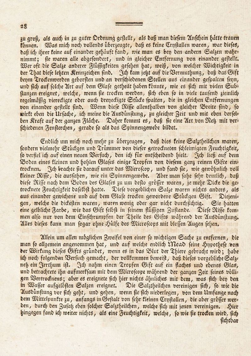 fonnen* 5BaS mich nod) t>oUcnt)ô ûbcrjeu^te, baft es feine Erpftaffen waten, war biefes, baft id) ifyvtt feine auf einanber gehäuft fanb, mic man es bet) ben anbetn ©aljen wahr- nimmt; fie waren ade abgefonbert, unb in gleid)er Entfernung Don einanber geftefft* SBeroft bie ©alje anberer gluftigfeiten gefe&en hat, weift, Don weiter £8id)tigfeit in ber îf^at biefe testen Äennjeicften ftnb«. %d) fam je£t auf bie$23ermutftung, baft bao@ift betont îrodenwerben geberften unb an berfd)iebenen ©teüen aui? einanber gefpalten fetjn, imb ftd) auf fotcf;e 2frC auf bem ©Iafe geteilt haben fonnte, wie es ftd) mit Dielen ©ub~ ftanjen ereignet, weldje, wenn fte (roden werben, ftd) eben fo in Diele taufenb jiemlid) regclmdfttg Dieredigte ober aud? brepedigte ©tude fpalten, bie in gleichen Entfernungen Don einanber geftefft ftnb* 28enn btefe Dtiffe affentftalben Don gleichet Sreite ftnb, fo wirft eben biettrfac^e, td) meine bie Tiusbunftung, ju gleicher 3üf unb mit eben betfel= ben ^raft auf ber ganjen gldd)e* ®af;er fommt es, baft fte eine litt Don SHe| mit Der= fc^tebenen ^enflerc^en^ gerabe fo als bas ©pirtnengewebe bilbet* Enblid) um mteft nod) mehr jn überzeugen, baft bteS feine ©afjtfteilcften waren, fonbern Diefmeht ©tüdgen unb îrummer Don biefer getrodneten fdfteimigten $euehtigfeit, fo Derftef ich auf einen neuen 23erfud), ben id) fur entfefteibenb ftielt %d) lieft auf betn 23oben eines deinen unb ftoftlen ©lafeS einige îrepfen Don biefem ganj reinen ©ifte ein- trodnem 2Sd) brad)te flc barauf unter bas 9Jüerofcop, unb fanb fte, wie gewöhnlich Doff deinerDÜfte, bieausfa^en, wie ein ©pinnengewebe* Tiber man fa^e fefw betulich, baft biefe Düfte nad) bem 2>o‘een bes ©lafeS ju um befto grofter waren, je meftt S)ide bie ge= trodnefe §eud)tigfeit bafelbft |>atte* ®iefe Dorgebiid;en ©afje warm ntdjts anbers, als aus einanber gewid)ene unb auf bem ©Iafe (roden geworbene ©tüdgen ©ift* ©iejeni- gen, weld)e bie bideften waren, waren wenig ober gar nicht burd)ftd)tig> ©ie Ratten eine gelbliche Jarbe, wie bas ©ift felbft in feinem ftüfttaen guftanbe. sSiefe Düfte fom- men alfo nur Don bem Einfd)rumpfen ber î^eile bes ©ifts wd^renb ber TluSbimftung* Tliles biefes fann man fogar ofme ^ulfe bes îDîicroftops mit bloften Tiugen feiern Tlffein um affen moglid)en Bweifel Don einer fo widrigen @ad;e ju entfernen, bie man fo affgemein angenommen hat, unb auf weld)e enblid) fcïïeat) feine $ppothefe Don ber SBirdmg biefes ©ifts grunbet, wenn es in bas 33fut ber î^iiere gebradjt wirb; ^abg id) nod) folgenben DSerfud) gemad)t, ber Dofffommen bewetft, ba§ biefes Dcrgeb{id)e©a(5* ne| ein ift, %d) na^m einen tropfen ©ift auf em ftad)eS unb ebenes ©las, unb betrachtete i^n auftnerffam mit bem SKicrofcope wa^renb ber ganjen 3üt feines t>6üi- gen 93ertrodnenS; aber es ereignete ftd) £irr nichts ähnliches mit bem, was fkh bep ben in Sßaftet aufgeloftcn ©aljen ereignet* SDie <&al\tfy\[d)m Dereinigen ftch, fo wie bie Tiusbimftung Der ftd) geht, unb gehen, wenn fte ftd) nieberlegen, Don bem Umfange nach bem ÜJüttefpunfte ju, anfangs in ©eftalt Don fehr deinen €n>ftaffen, bie aber grofter wer= ben, bureh ben 3wfû§ ^ben fo(d)er (Bai^ildjtn, weld)e ftd) mit jenen Dereinigem ^>ier hingegen fanb id; weiter nid;ts, als eine §euchtiäfeit, weld)e, fo wie fte troden wirb, ftd> ftcbtbar