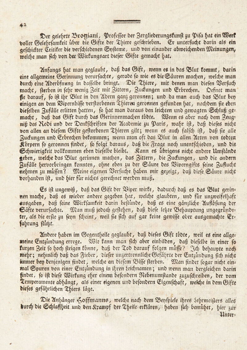 4* S)ä? gelehrte 23togmm, *profeffor bet Setgliebetungsfunß ju $>ifa hat einSBerf Sollet ©elehtfamfeit über bie ©ifte ber liiere gefchriebem ©r unterfud)t borin als ein gefdßcftet (Sritifer bie berfdßebenen ©tjßeme , unb bon einanber abweichenben Meinungen, welche man fid) bon ber 2Birfungsart biefer ©ifte gemacht hat, Anfangs hat man geglaubt, baß bas ©ift, wenn es in bas 53lut fommt, barm eine allgemeine ©erimtung berurfachfe, gerabe fo wie es bie@auten machen, welche man burdj eine Ttber&fnung in baffelbe bringt, ®te îfnete^ mit benen man biefen OSetfud) macht/ ßerben in fefjt wenig Seif mit Sittern/ gudungen unb ©rbrechem Defnet mar« fte barauf, fo fft ißr S5lut in ben Tlbern ganj geronnen; unb ba man and; bas 3Muf bet) einigen an bem SBipernbiffe beworbenen Tlßereta geronnen gefunben hat, nad)bem ße eben biefelben Bufdlle erlitten Ratten, fo §at man baraus ben leichten unb gewagten ©dßuß ge- macht , baß bas @ift burch bas ©erinnenmachen tobte, SBenn es aber nad; bem 3tug~ «iß bes KeSi unb ber ©enffdjrifteit ber 'Hcaberme §u 5)atis, maßt tß, baß biefes nicht bon allen an biefem ©ifte geworbenen gieren gilt; wenn es aud) falfd) iß, baß ße alle Bucfwtgen unb Erbrechen bekommen; menu man oft bas 33,lut in allen Urten bon tobten Körpern fo geronnen ßnbet, fo folgt baraus, baß bie Stage noch unentfdjieben, unb bie ©chwiengfeit bollfommen eben biefelbe bleibt, Äamt es übrigens nicht anbere Umßdnbe geben/ welche bas SSlut gerinnen machen/ bas Rittern, bie Sucfurtgen, unb bie anbertt Bufdlle herborbringen fonnten, oßne eben ju ber ©dure bes 23iperngifts feine 3ußud)f neßmen zu muffen? SDieine eigenen SSerfudje haben mir gezeigt, baß tiefe ©dure nicht borhanben iß/ unb §iet* für nicf^tö geredjnet werben muß, €$ iß ungewiß/ baß bas ©ift ber 23tpet wirfe, baburch baß es bas 33luf getin= nen mache/ baß es wieber anbere gegeben hat, welche glaubten/ unb für unzweifelhaft Ausgaben/ baß feine £Birffamfeit batin beßünbe/ baß es eine gdnzlidje Kuß&fung ber ©dfte berurfadße, SDîan muß jebod) geßehen, baß biefe le%re Behauptung ungegrünbe- ter, als bie erße zu fepn fcheint, weif ße ßd> auf gar feine gewiffe ober ausgemachte €t~ fahrung ßufef. - , / ' Z* Jfnbere haben im ©egentheile geglaubt, baß biefes ©ift tobte, weil es eine allge- meine (Sntßmbung errege, $Ste fann man ßd) aber einbilben, baß biefelbe in einer fo furzen Seit fo b°d) ßeigen forme, baß ber Tob barauf folgen muffe? ^d) behaupte nod) mehr; nehmlidj baß bas Sieber, biefer tmzertrennlid)e®efdhrte ber Sntzünbung ßd) nicht immer bet) benjenigen ßnbet, welche an biefem Biffe ßerben* ®an ßnbet fogar nicht ein- mal ©puren bon einer ©itßmbung in ihren lcid)namen ; unb wenn man bergleid)en barin ßnbet, fo iß biefe 2Btrfung eßer einem befonbern Sftebenumßanbe zuzufeßretben, ber bom Temperamente abhdngt, als einer eigenen unb befonbern ©genfeßaft, weld;e in bem ©ifte biefes gefährlichen läge, 3Die Anhänger ^offhmnne, weld)e nach bem Bepfpiele ihres feljrmeißerS alles lurcf) bie ©cfßaffheit unb ben jvrampf ber Theile erffdren, ^aben ßd; bemühet, hier zur Unter- 41