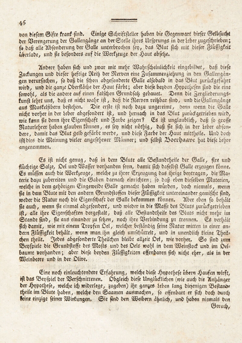 4^ t>on liefern ©ifte franf fmb* ©nige ©chriftfMet |abm Ut ©egenmatt biefer ©elbfuchi bet4 23erengetung ber ©aüengdnge an ber ©telle ihres Urfpnmgö in ber lebet §ugefchrieben ; fo bah aUe ?(b|bnberung bet ©aüe unterbrochen fep, bas 3Mut fief; mit biefer Sluffigfeit uberlabe, unb fte befonbers auf bie SBetfyeuge ber Jjjaut abfe|e* Tfnbete haben ftd) unb &wat mit mehr 3M;tfcf;ewlid;feit eingebildet, ba§ biefe Bucfungen unb biefer ^efttge Oîet| ber Serben eine Bufammen^bnng in ben ©aüengdn* gen berurfachen, fo bah bie fchon abgefonberte ©aile alfobalb in basSSlut }utucfgefuf>rt mitb, unb bie gan^e Oberfläche ber Joaut färbt; aber biefe bepben J^ppothefen ftnb bie eine foroohl, a(S bie anbere auf einen falschen ©runbfah gebauet, ‘Denn bie Sergfiebenmgs- funff lehrt uns, bah es nid;t u>a()t ijl, bah bie Serben rei|bar ffnb, unb biô©aHengange aus UJluéfelftberrt beftehem ®ie erfte ijï noch ba$u ungereimt, Denn wenn bie ©aile nicht borher in ber leber abgefonbert ift, unb hernach in bas 93(ut jurudgetrieben wirb, wie fann fie benn ihre ©genfd;aft unb gatbe geigen? Ss ift unglaublich/ bah fo greffe Sîaturlehrer haben glauben tonnen, es fep nicht nothig, bah fie fid; in ber leber abfon* bere, bamit bas 231ut gelb gefärbt werbe, unb biefe garbe ber $aut mitthetle«. Unb bod) ffijbics bie Sïemung meler angefehener fOîdnner; unb felbff hat biefe lehre angenommen* Ss ift nicht genug, bah fa bem 931ute aHe 23effanbtheile ber ©affe, ft.re unb fluchtige ©al^e, Del unb33affet borlmnben fepn, hennit ftch bafelbff ©affe eräugen forme*, ©b muffen auch bie 2Ber^euge, welche $u ihrer ©^eugung bas ihrige betragen, bie3ia* terte ba$u jubereiten unb bie ©aben barna(ÿ eim ichten, fo bah eben biefelben 31ûterien, welche in bem gehörigen ©ngeweibe ©aüe gemad)t haben mürben, hoch niemals, wenn fie in bem QMute mit ben anbern ©runbffoffen biefer gluffigfeit untereinanber gemifd;t jtnb, meber bie SRatur noch bie ©genfd;aft ber ©alle befommen fonnem Tiber eben fo behalt fie auch, menn fie einmal abgefonbert, unb mieber in bie SRaffe bes SMuts §urucfgetrieben iff, alle ihre ©genfehaften bergeflalf, bah alle ©eftanbtheife bes 931uts nicht mehr im ©tanbe flnb, fie auö einanber ^u fe^en, noch ibre 23erbinbung trennen* © bemalt fleh fcamit, tri« mit einem Tropfen Del, melier bcffanbtg feine 9latmr mitten in einer an= bern gluffigfeit behalt, wenn man thn gleich umfchuttelt, unb in unenbfid; fleine The^= d>en (heilt* 2>ebes abgefonberte The^en bleibt allzeit Del, wie bot|ep* @o ftnb SSepfpielc bie ©runbfioffe bes Sîofls unb bes Oels wohl in hm SBeinffoc? unb im Deb baume botljanben ; aber biefe bepben glüfftgfeiten offenbaren (Ich nicht e|et, all in ber SBembecre unb in ber DliPe* Sine noch einleuchtenbere Erfahrung, welche biefe ^pothefe ubern Raufen wirft, tff bas SBepfpiel ber 23erfchnittenen* Obgleid) biefe Ungludlidjen (wie aud) bie Anhänger ber ^ppothefe, welche ich wtberlege, jugeben) ihr gan^e# leben lang biejenigen TJef^arvb^ theile im ^Blute haben, weld)e ben ©aamen aumnadjen, fo offenbart er ffd) boch burd; feine einjige feiner SBirfungen^ ©ie jînb ben SUeibevn ähnliche unb haben niemals ben ©eruch/
