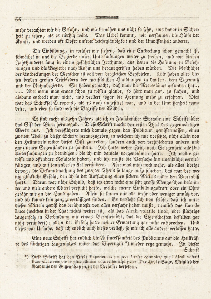 mehr berad;fen wir bie ©efafu*/ unb mtr bemühen uns nid)t fo fe^r ^ uns babot m ©Ieher* tyit ju feiert, als es nothtg marc* Sas Hebe! fornmt, mir berfdumen bit fjiiïfî Der Äunjl; unb merben oft Opfer unferef ieid;tgldußigfcit unb ber Unmijfenheit anberer» Sie ©nbilbung, in meldet mir flehen, bag eine ©itbecfung fchon gemacht ifl, fdjwdchet in uns bk 23egierbe uttfereUnterfudjungen weiter ju treiben, unb mir bleiben 3<t^hunberte lang tu einem gefährlichen %vtfy\xmt, aus Denen Die Jjwfnung $u 33elof)s nungen unb Die 23egierbe nad; SRuhtti uns herauSgerijfm haben mürben» Sie ©efcf)id;te Der ©tfbeefungen Der 9Jlenfd;en tjl bell bon Dergleichen 23epfpielen. %£ir haben alles bie= fen bepben grofien îrtebfebern Der menfd)iid)en Hanblungen 51t bauten, Dem @gennu| unb Der SKubmbegietbe» ©ie haben gemacht, Dag man Die ©leeresldnge gefunben hat** ».» Tiber menn man etwas fehon $u miffen g laubt, fo h&rt man auf, $u fud>en, unb aisbann entbedt man nid}f, unb bevliert fogar bie ^ofnurtg mehr erfahren» Sies mar Das Schtcffal ©iropens, als es noch ungeffttet mar, unb in ber Unwijfenheit man- Mte, unb eben fo jlnb noch bie begriffe Der SäSiibeh* © ftnb mehr ölS je^n $ahte, als ich in 3taUdnifcher Sprache eine Schrift übet Das ©ift ber 2?ipep h^ausgab» Siefe Schrift macht Den erflen ^beit Des gegenwärtigen SÖSerfS aus» 3$ berpfïichtete mich Damals gegen bas publicum gemiffermaffen, einen jmeiten îheil $u biefer ©chrift hetaus^ugeben, in melchem id; mir borfe|te, nicht allein bon ben Heilmitteln miber biefes ©ift $u reben, fonbern auch ben berfch (ebenen anbern unb $an$ neuen ©egenjldnben $u hanbeln» 3$ fritte webet 3^t, ned; ©elegenheit alle fbie Uriterfud;ungen §u bcenbtgen, Die id; mir Damals borgenommen hatte. 3$ wollte ge- wijfe unb offenbare Oiefultate haben, unb ich mufle Die 93erfud;e ins unenblid;e berbiel- faltigen, unb auf taufenberiet) Tire berdnbern. Tiber maS mich noch mehr, als alles übrige bemog, Die 33efanntmad;ung Des ^wepfen ÏIk^ f° lange auf$ufd;ieben, Das mar ter me# nig gliicfltd;e ©folg, Den ich in Der Tluffuchung eines flcf>crn Mittels miber Den 33ipernbig |attf» Saran mar nidjt ©cf)ulb, Dag id) etwa nid;t eine fo^r greffe Stenge fchon befann= 1er unb btele anbere Slittel berfucht hatte, weld;e meine ©nbilbungsfraft ober ein Ohm gcfdhr mir an Die Hanb gaben* Tlliein fte famen mir alle mehr ober weniger unnüh bot, unb ich fonnte fein gany überlanges jtnben* €s berftef)t geh bon felbfl, Dag id; unter biefen iOTitteln gemig Das berühmtere bon allen berfurf)t haben mufle, nemlich Das Eau de Luce (melches in Der ^hat nid;ts weiter ijl, als bas Alcali volatile fluor, ober flüchtige iaugenfûlj in SSerbinbung mit efmaS SSemjleinohl, Das Die ©genfehaften Deffetben gar nid;t berdnbert) ; allein Der ©folg hatte meiner ©Wartung gar nid;t entfprochen* Unb DiefeS mar Urfache, bag id; enblid; aud; DiefeS berlieg, fo mie ich alle anbere berlaffen hatte» ©ne neue Schrift f>at enblich bie Tlufmerffamfcit Des ^JublicumS auf Die Sptittvàf= re Des fïûd;tigen iaugenfal^eS miber Das Sîiperngift mieber rege gemacht* 3n biefer , ' Schrift *) Siefe Schrift hat Den Site!: Expériences propres à faire connoitr.e que l’Alcali volatil fluor eft le remede ie plus efficace courre les afphysies. Par. Ht*U »Sage, ©vîtglieb Der ^Icabemie ber Sipnfchaften, i{i DerSSerfapr Derfelhm»
