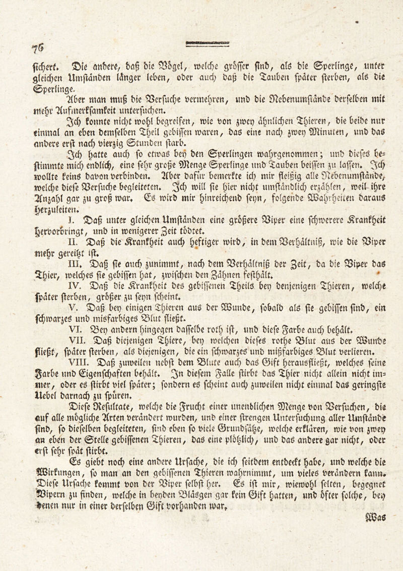 7g — : ftcpert ©te anbere, bap Me ©ogel, weldje greffer pnb, als Me Sperlinge, tinter gletdjen Ümpdnbett Idnger (eben, obéi* aud) bap bte Sauben fpater perben, als bte Sperlinge, 'Über matt tttttp Me ©erfucpe permette«, unb bie Sftebenumpdnbe betfelben mit ntepr Üufmerffamfeit unterfucpen* ^d) fonnte nid>t wopl begreifen, wie bon jwet) dpnlicpen îpicren, Mebcibe nur einmal an eben bemfelben ïpeil gebtffen waren, bas eine nad) jwet) SJlinuten, vmb bas nnbere erp naep bierjig Stunben parb. 3d) patte audj fo etwas betj ben Sperlingen waprgenommen ; unb MefeS be= f immte micp enbltcp, eine fept grope 9Jîenge Sperlinge unb îauben beiffen ju laffen* !^cp colite feins babon berbinben* Über bafùr bemerfte id) mtr feipig aile Sîebenumpdnbe, welcpe biefe ©erfucpe begleiteten* %d) will pe f)ier nid)t umpdnblicp erlabten, weil ipre 2fnial)l gar ju grep war* €s wirb mir pmreicpenb fepn, folgenbe SBaprpeuett barauS fjerjuleitetn J. ©ap unter gleichen Umpdnben eine größere ©iper eine fcpworere ^ranfpeit fjerborbringt, mb in wenigerer 3eit tobtet II. ©ap bie Jîranfpeit aud) heftiger wirb, in bem ©erpaltmp, wie bte ©iper mepr gereift ip* III* ©ap pe auef) junimmt, naep bem ©erpdlfnjp ber 3e^/ ba bie ©iper bas Spier, welkes pe gebipen pat, $wifcpen ben gdpnen feppdlt IV. ©ap bie Äranfpeit bes gebijfench îpetls bet) benjenigen Spieren, welche fpdter perben, groper ftu fepn fepeint V. ©ap bet) einigen Spieren aus berSButtbe, fobalb als pe gebipen pnb, ein fepmarjes unb misfarbiges ©lut piept VI. ©et) anbern pingegon bajfelbe rotp ip, unb biefe garbe aud) bepdlt VIL ©ap biejenigen Spiere, bet) welchen biefes rotpe ©lut aus ber SSunbe fiept, fpdter perben, als Mennigen, bie ein fcpwar^es unb mipfarbiges ©lut berlteren* VIII. ©ap juweilett ttebp bem ©lute aud) bas ©ift perausftept, weld)es feine ^arbe unb ©genfd)aften bepdlt 3n biefem galle pirbt bas ïpter nid>t allein niept tm= itter, ober es pirbt nie! fpdter; fonbertt es fepeint aud) zuweilen niept einmal bas geringpe Hebel bamaep gu fpuren* ©iefe Ôîefultate, welepe bte $rud)t einer tmenblidjen SDîenge bon ©erfuepen, bte euf alle moglicpe QXrten berdnbett würben, unb einer prengen Unterfucpung aller ilmpdnbe f\nb, fo biefelben begleiteten, f nb eben fo biete ©runbfdpe, weld)e erfldren, wie bon §wei) an eben ber Stelle gebiffenen Spieren, bas eine plbplid), unb bas anbere gar niept, ober <rp fepr fpdt pirbt <Ss giebt nocp eine anbere Urfacpe, bie id) feitbem entbeeft pabc, unb welepe bte SBirftmgen, fo man an ben gebiffenen îpïeren woprnimmf, um bieles berdnbern fantu ©iefe Urfacpe femmt bon ber ©iper felbpper* €s ip mir, wiewopl feiten, begegnet ©ipern ju pnben, weld)C in bepben ©Idsgen gar fein ©ift patten, unb öfter folcpe, bei) feuert nur in einer berfelben ©ift borpanben wart m*
