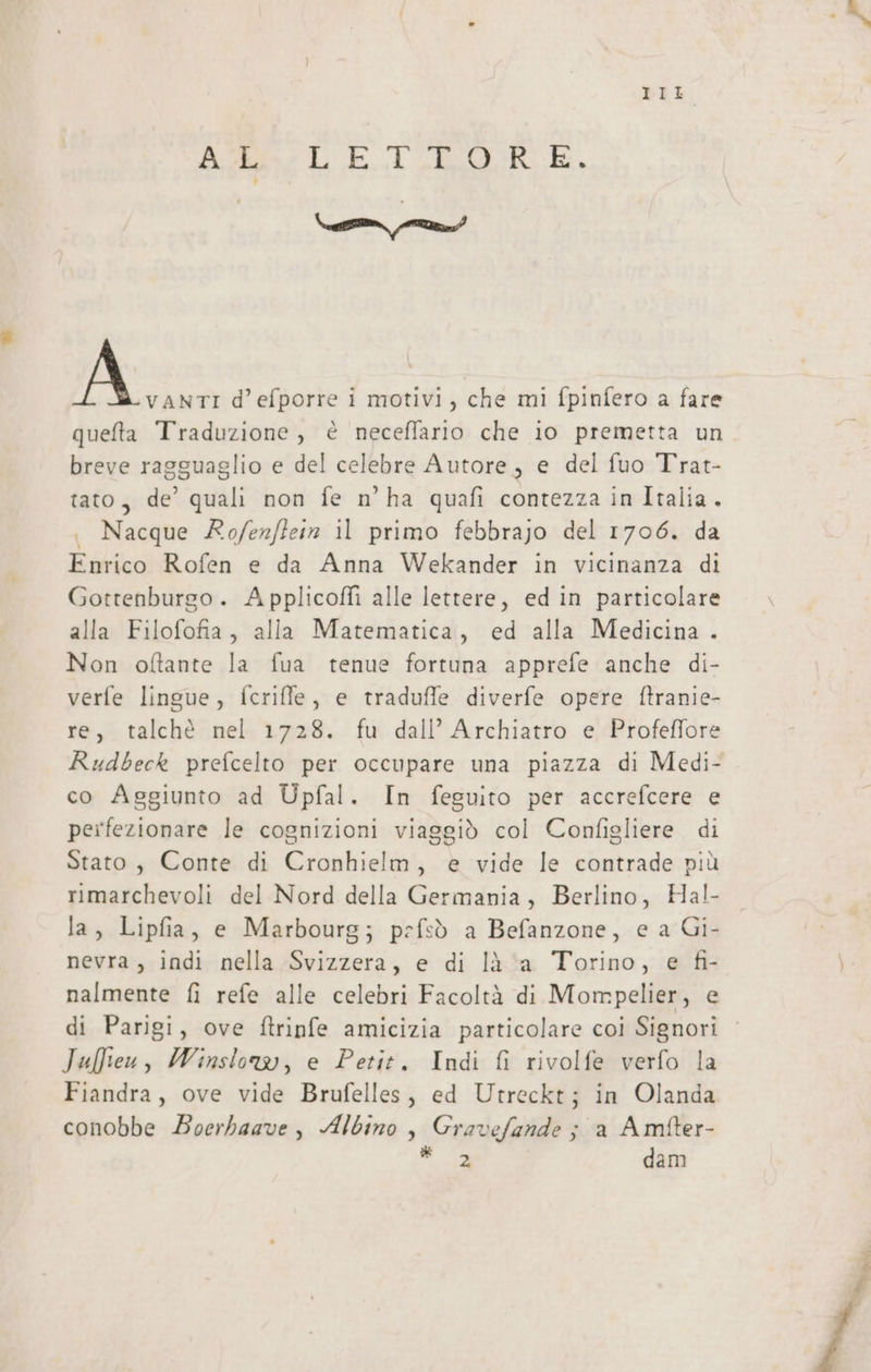 DIL. Asse ET EURE, VE nn? A: d’efporre i motivi, che mi fpinfero a fare queta Traduzione, € neceflario che io premetta un breve ragguaglio e del celebre Autore, e del fuo Trat- tato, de’ quali non fe n’ha quafi contezza in Italia. . Nacque Rofenflein il primo febbrajo del 1706. da Enrico Rofen e da Anna Wekander in vicinanza di Gottenburgo. Applicofli alle lettere, ed in particolare alla Filofofia, alla Matematica, ed alla Medicina . Non oftante la fua tenue fortuna apprefe anche di- verfe lingue, fcriffe, e traduffe diverfe opere ftranie- re, talchè nel 1728. fu dall’ Archiatro e Profeffore Rudbeck prefcelto per occupare una piazza di Medi- co Aggiunto ad Upfal. In feguito per accrefcere e peifezionare le cognizioni viaggiò col Configliere di Stato, Conte di Cronhielm, e vide le contrade più rimarchevoli del Nord della Germania, Berlino, Hal- la, Lipfia, e Marbourg; pefsò a Befanzone, e a Gi- nevra, indi nella Svizzera, e di là a Torino, e fi- nalmente fi refe alle celebri Facoltà di Mompelier, e di Parigi, ove ftrinfe amicizia particolare coi Signori | Julien, Winslow, e Petit. Indi fi rivolfe verfo la Fiandra, ove vide Brufelles, ed Utreckt; in Olanda conobbe Boerbaave, Albino , Gravefande ; a Amfter- rt dam