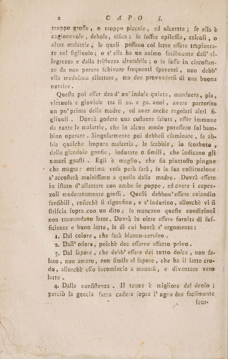 troppo groffe, © troppo piccole, ed ulcerate; fe ella è cagionevole , debole, tifica; fe foffre epileffia, calcoli, o altre malattie, le quali poffano col latte effere trapianta- te nel figlinolo; o s° ella ha un animo facilmente dall’ al. legrezza e dalla triftezza alterabile ; o fe foffe in circoftan- ze da non potere fchivare frequenti fpaventi, non debb’ ella medefima allattare, ma dee provvederfi di una buona nutrice. Quefta poi effer dee d’ un’indole quieta, manfueta, pia, virtuofa e gioviale tra li 20. e 30, anni, avere partorito un po’ prima della madre, ed aver anche regolati altri fi- gliuoli . Dovrà godere una coftante falute, effer immune da tutte le malattie, che in alcun modo poteffero ful bam- bino operare . Singolarmente poi debbefi efaminare , fe ab- bia qualche impura malattia, la fcabbie,, lo fcorbuto 4 delle glandole gonfie, indurate o fmili, che indicano gli umori gualli.. Egli è meglio, che fia piuttofto pingue che magra» ottima cofa però farà, fe la fua coftituzione s° accofterà moltiffimo a quella della madre. .Dovrä effere in iftato d’allattare con ambe le poppe, edavere i capez» zoli moderatamente groffi. Quetti debbon”effere eziandio fenfibili , coficchè fi rigonfino, e s’indurino, allorchè vi fi ftrifcia fopra.con un dito; fe mancano quefte condizioni non tramandano latte. Dovrà in oltre effere fornita di fuf- ficiente e buon latte, la di cui bontà s’ argomenta: 1. Dal colore , che farà bianco-ceruleo . 2. Dall’ odore, poichè dee efferne affatto privo. 3. Dal fapore ; che debb’ effere del tutto dolce , non fa- lato; non amaro, non fimile al fapore, che ha il latte cru» do, allorchè effo incomincia a mutarfi, e diventare vero latte. 4. Dalla confiltenza . Il tenue è migliore del denfo ; perciò la goccia fatta cadere fopra |’ ugra dee facilmente = N fcor-