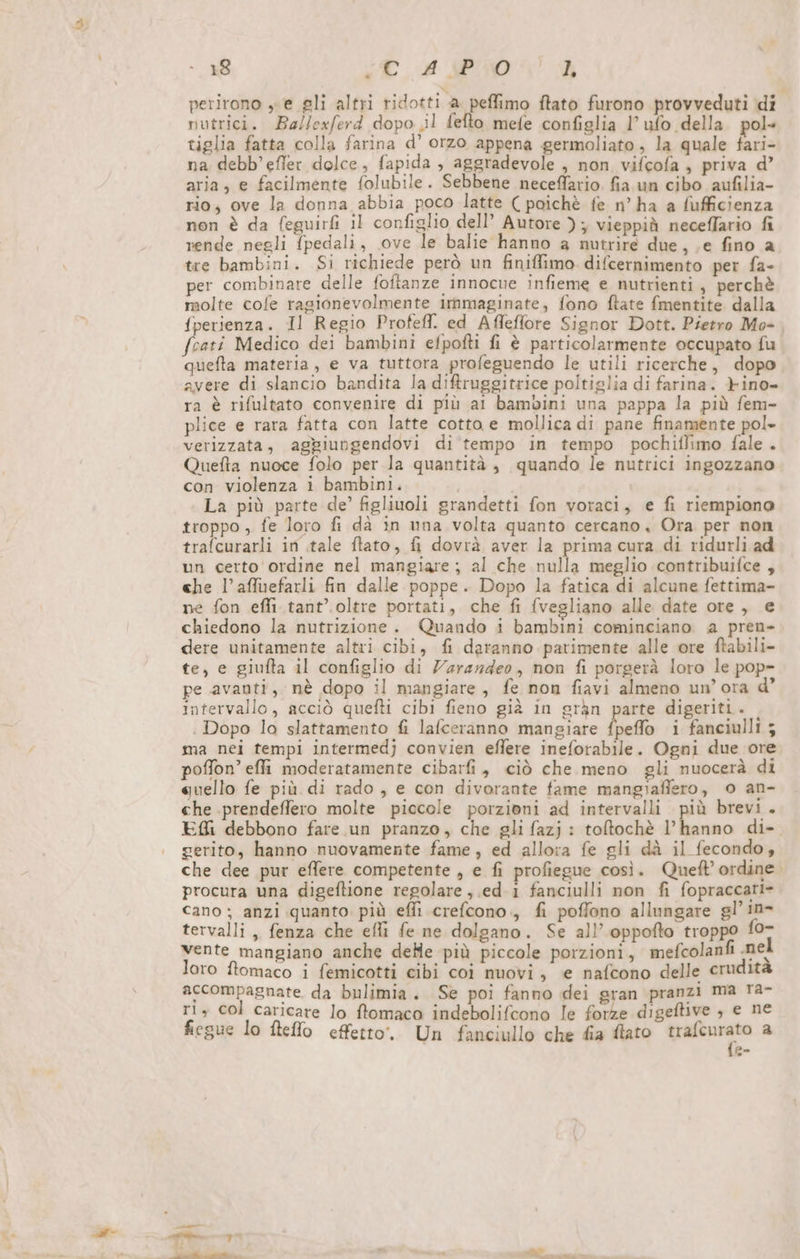 perirono „e gli altri ridotti a. peffimo ftato furono provveduti di nutrici. Ballexferd dopo ‚il fefto mefe configlia l’ ufo della. pol» tiglia fatta colla farina d’ orzo appena germoliato, la quale fari- na debb’efler dolce, fapida , aggradevole , non vifcofa , priva d’ aria, e facilmente folubile. Sebbene neceffario. fia un cibo aufilia- rio; ove la donna abbia poco latte ( poichè fe n’ ha a fufficienza non è da feguirfi il configlio dell’ Autore ); vieppià neceflario fi rende negli fpedali, ove le balie hanno a nutrire due, ‚e fino a tre bambini. Si richiede però un finiffimo difcernimento per fa- per combinare delle foftanze innocue infieme e nutrienti, perchè molte cofe ragionevolmente ımmaginate, fono ftate fmentite dalla {perienza. Il Regio Profefl. ed Afleflore Signor Dott. Pietro Mo- fcati Medico dei bambini efpofti fi è particolarmente occupato fu quefta materia , e va tuttora profeguendo le utili ricerche, dopo avere di slancio bandita la difruggitrice poltiglia di farina. Fino- ra è rifultato convenire di più ai bambini una pappa la più fem- plice e rara fatta con latte cotta e mollica di pane finamente pol» verizzata, aggiungendovi di tempo in tempo pochiflimo fale . Quefta nuoce folo per la quantità , quando le nutrici ingozzano con violenza i bambini. La più parte de’ figliuoli grandetti fon voraci, e fi riempiono troppo „ fe loro fi dà in una volta quanto cercano, Ora per non trafcurarli in tale ftato, fi dovrà aver la prima cura di ridurli ad un certo ordine nel mangiare; al che nulla meglio contribuifce , che l’affuefarli fin dalle poppe. Dopo la fatica di alcune fettima- ne fon effi.tant’. oltre portati, che fi {vegliano alle date ore, e chiedono la nutrizione. Quando i bambini cominciano a pren- dere unitamente altri cibi, fi daranno parimente alle ore ftabili- te, e giufta il configlio di Zarazdeo, non fi porgerà loro le pop- pe avanti, nè dopo il mangiare, fe non fiavi almeno un’ ora intervallo, acciò quefti cibi fieno già in gràn parte digeriti. . Dopo lo slattamento fi lafceranno mangiare fpeffo i fanciulli 5 ma nei tempi intermedj convien eflere ineforabile. Ogni due ore poffon’ effi moderatamente cibarfi, ciò che meno gli nuocerà di quello fe più di rado, e con divorante fame mangiafiero, o an- che prendeffero molte piccole porzioni ad intervalli più brevi. EM debbono fare un pranzo, che gli fazj : toftochè l’hanno di- gerito, hanno nuovamente fame, ed allora fe gli dà il fecondo, che dee pur effere competente, e fi profiegue così. Quel’ ordine. procura una digeftione regolare ,.ed. i fanciulli non fi fopraccati= cano ; anzi quanto più efii crefcono., fi poffono allungare gl’ ın- tervalli ,, fenza che efli fe ne dolgano. Se all’ oppofto troppo fo- vente mangiano anche delle più piccole porzioni, mefcolanfı nel loro ftomaco i femicotti cibi coi nuovi, e nafcono delle erudità accompagnate da bulimia. Se poi fanno dei gran pranzi ma ra- ri, col caricare lo ftomaco indebolifcono le forze digeftive , e ne fiegue lo fteffo effetto. Un fanciullo che fia flato trafenrato a {a-