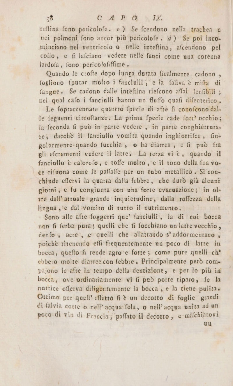 teftina fono pericolofe. ce) Se fcendono nella trachea è nei polmoni fono ancor più pericolofe. 4) Se poi inco- minciano nel ventricolo o nelle intefina, afcendono pel collo, e fi lafciano vedere nelle fauci come una cotenna lardofa, fono pericolofiffime . Quando le crofte dopo lunga durata finalmente cadono , fogliono fputar molto i fanciulli, e la faliva è mifla di fangue. ‘Se cadono dalle intefiina riefcono affai fenfibili ; nel qual cafo i fanciulli hanno un fluffo quafi difenterico, Le fopraccennate quattro fpecie di afte fi conofcono dal. le fegwenti ‘circoftanze. La prima fpecie cade fort?’ occhio; la feconda fi può in parte vedere , in parte conghiéttura» re, dacchè il fanciullo vomita quando inghiottifce, fine golarmente: quando fucchia , o ha diarrea , e fi può fra gli efcrementi vedere il latte. La terza vi è, quando il fanciullo è calorofo, e toffe molto , e il tono della fua vo» ce rifuona come fe paffaffe per un tubo metallico + Si con- chiude effervi la quarra dalla febbre, che durò già alcunî giorni; e fu congiunta con una forte ‘evacuazione; in ol- tre dall’ attuale grande inquietudine, dalla roffezza della lingua ‚'e dal vomito di tutto il nutrimento. | Sono alle afte foggetti que’ fanciulli, la di cui bocca non fi ferba pura; quelli che fi fucchiano un latte vecchio, denfo ,„ acre’, e quelli che allattando s’ addormentano , poichè ritenendo effi frequentemente un poco di latte in bocca, quefto fi rende agro e fotte; come pure quelli ch? ebbero molte diarree con febbre. Principalmente però com» pajono le afte in tempo della dentizione, e per lo più in bocca, ove ordinariamente vi fi ped porre riparo, fe la nutrice offerva diligentemente la bocca , e la tiene pulita. Ottimo per quell’ effetto fi è un decotto di foglie grandi di falvia cotte o nell’ acqua fola, 0 nell'acqua unita ad un poco di vin di Francia; paffato il decotto, € mifchiatovi uu