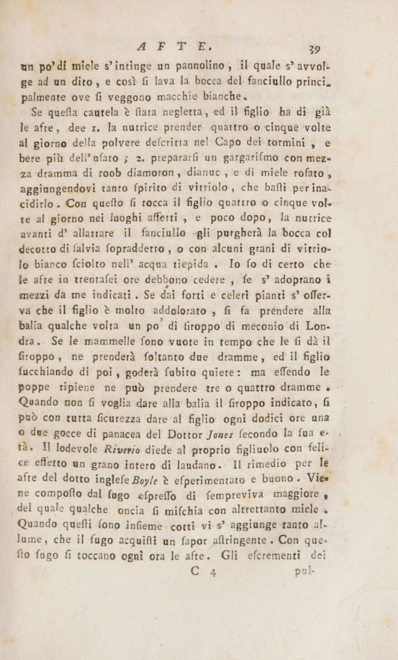 ge ad un dito, e così fi lava la bocca del fanciullo princi, palmente ove fi veggono macchie bianche. Se quela cautela è fata negletta, ed il figlio ha di già le afte, dee r. la nutrice prender quattro.o cinque volte al giorno della polvere defcritta nel Capo dei tormini, e bere più dell’afato ; 2. prepararfi un gargarifmo con mez- za dramma di roob diamoron, dianuc , e di miele rofato, aggiungendovi tanto fpirito di vitriolo, che bafti per ina- cidirlo. Con quefto fi tocca il figlio quattro © cinque vole te al giorno nei luoghi affetti, e poco dopo, la nutrice avanti d’ allattare il fanciulio -gli purgherà la bocca col decotto di falvia fopraddetto, o con alcuni grani di vitrio- lo bianco fciolto nell’ acqua tiepida +. Io fo di certo che le afte in trentafei ore debbono cedere , fe s’ adoprano i mezzi da me indicati. Se dai forti e celeri pianti s’ offer- va che il figlio è molto addelorato , fi fa prendere alla balia qualche volta un po di firoppo di meconio di Lon- dra. Se le mammelle fono vuote in tempo che le fi dà il firoppo, ne prenderà foltanto due dramme, ed il figlio fucchiando di poi, goderä fubito quiete: ma effendo le poppe ripiene ne può prendere tre o quattro dramme » Quando non fi voglia dare alla balia il firoppo indicato, fi può con tutta ficurezza dare al figlio ogni dodici ore una © due gocce di panacea del Dottor Jones fecondo la fua e- tà. Il lodevole Riverio diede al proprio figliuelo con feli- ce effetto un grano intero di laudano. Il rimedio per le afte del dotto inglefe Boyle è efperimentaro e buono . Vieo ne compofto dal fugo efpreffo di fempreviva maggiore 5 del quale qualche oncia fi mifchia con altrettanto miele . Quando quefti fono infieme. cotti vis’ aggiunge tanto al- lume, che il fugo acquifli un fapor atringente . Con que. fto fugo fi toccano ogni ora le afte. Gli efcrementi dei Cia pul-