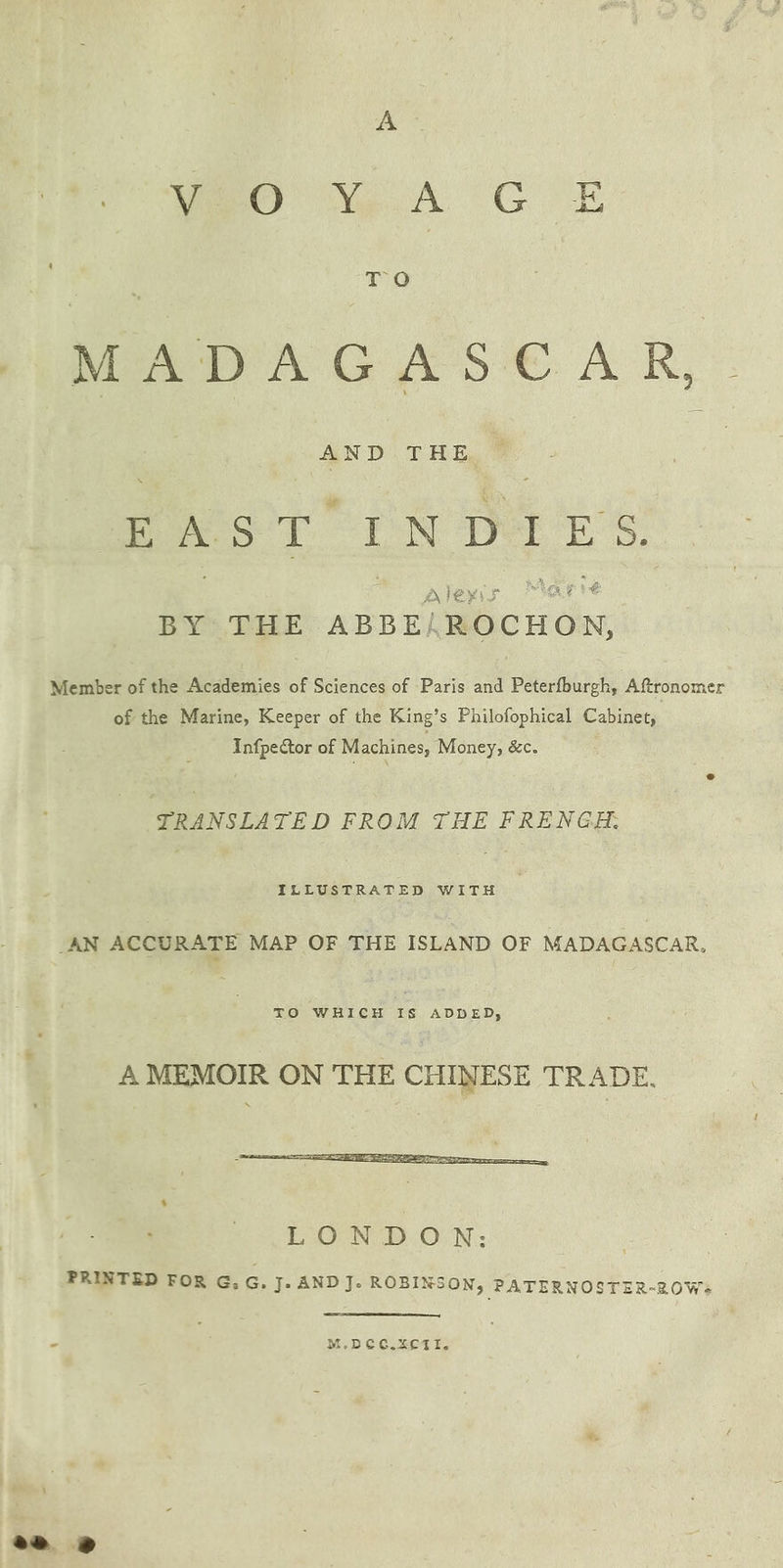A wey wo A GE TO MADAGASEAR, : RAT CN Det Es: fae! ES oe aes LD Aleyis arte BY THE ABBEALROCHON, Member of the Academies of Sciences of Paris and Peterfburgh, Aftronomer of the Marine, Keeper of the King’s Philofophical Cabinet, Infpector of Machines, Money, &c. TRANSLATE D FROM THE FRENGH. ILLUSTRATED WITH AN ACCURATE MAP OF THE ISLAND OF MADAGASCAR, TO WHICH IS ADDED, À MEMOIR ON THE CHINESE TRADE. - M.DCG.XCTI.