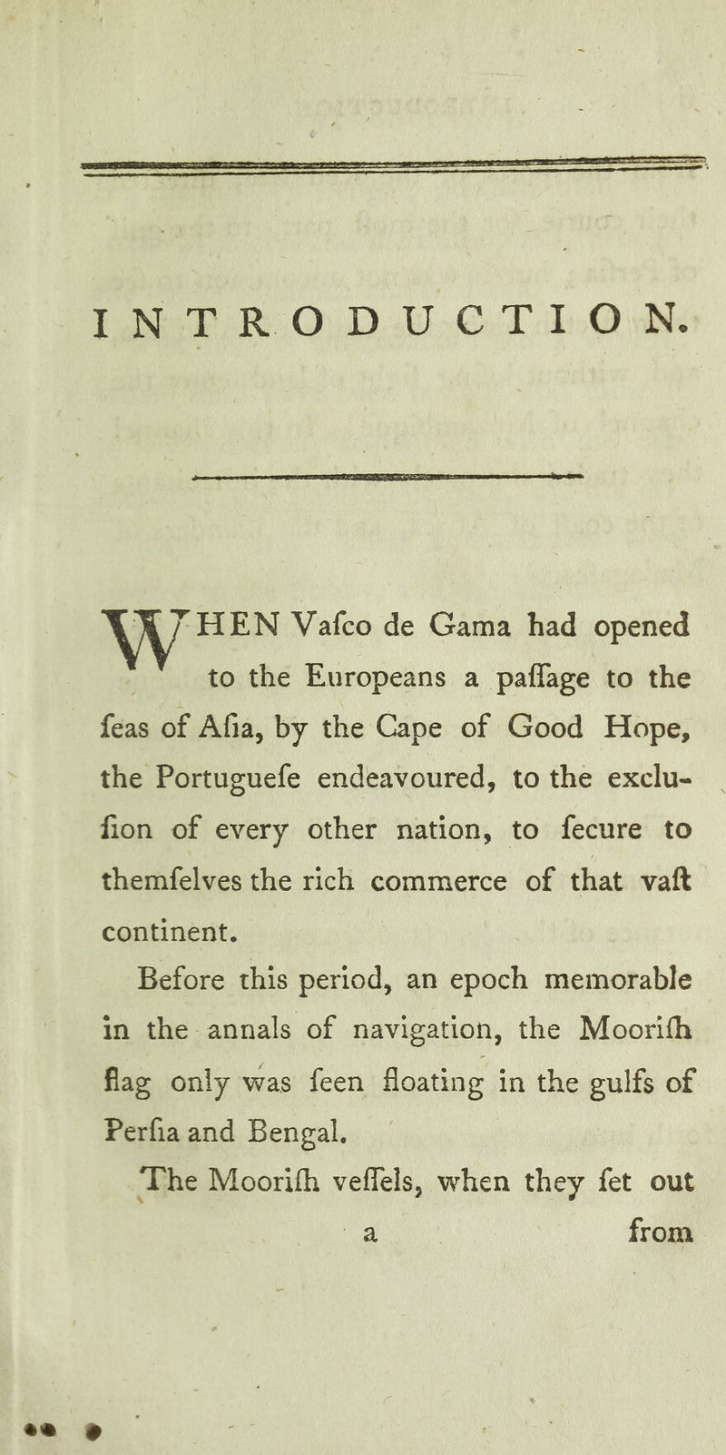 à Sel Vafco de Gama had opened to the Europeans a pañlage to the feas of Afia, by the Cape of Good Hope, the Portuguefe endeavoured, to the exclu- fion of every other nation, to fecure to themfelves the rich commerce of that vaft continent. Before this period, an epoch memorable in the annals of navigation, the Moorith flag only was feen floating in the gulfs of Perfia and Bengal. The Moorifh veflels, when they fet out oe from