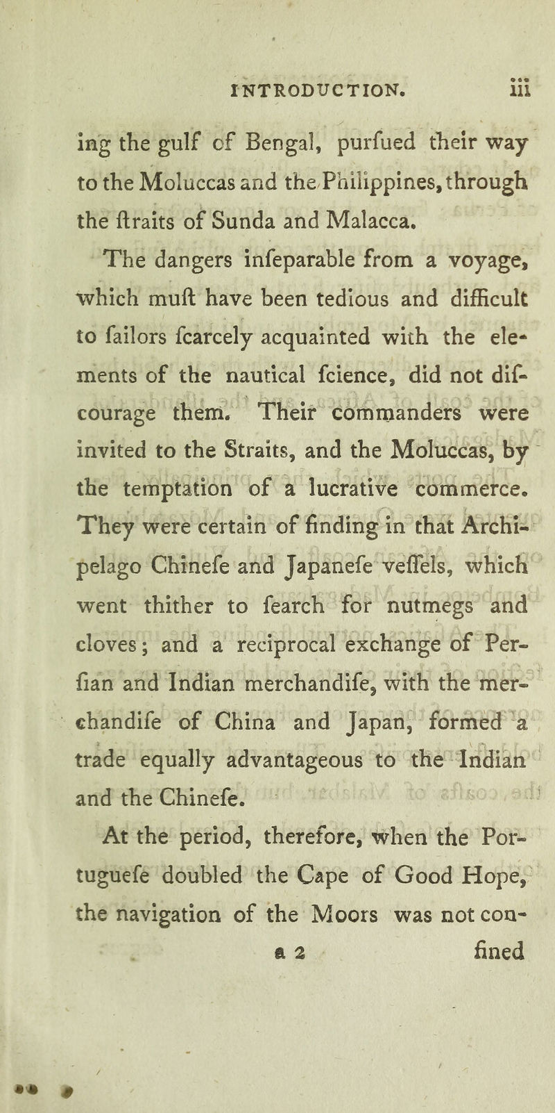 ing the gulf of Bengal, purfued their way to the Moluccas and the Philippines, through the ftraits of Sunda and Malacca. The dangers infeparable from a voyage, which muft have been tedious and difficult to failors fearcely acquainted with the ele- ments of the nautical fcience, did not dif- courage them. | Their commanders were invited to the Straits, and the Moluccas, by | the temptation of a lucrative commerce. pelago Chinefe and Japanefe veflels, which” went thither to fearch for nutmegs and cloves; and a reciprocal exchange of Per- fian and Indian merchandife, with the mer= trade equally advantageous to the “Indian” and the Chinefe. | L At the period, therefore, when the Por- tuguefe doubled the Cape of Good Hope, the navigation of the Moors was not con- a2. fined