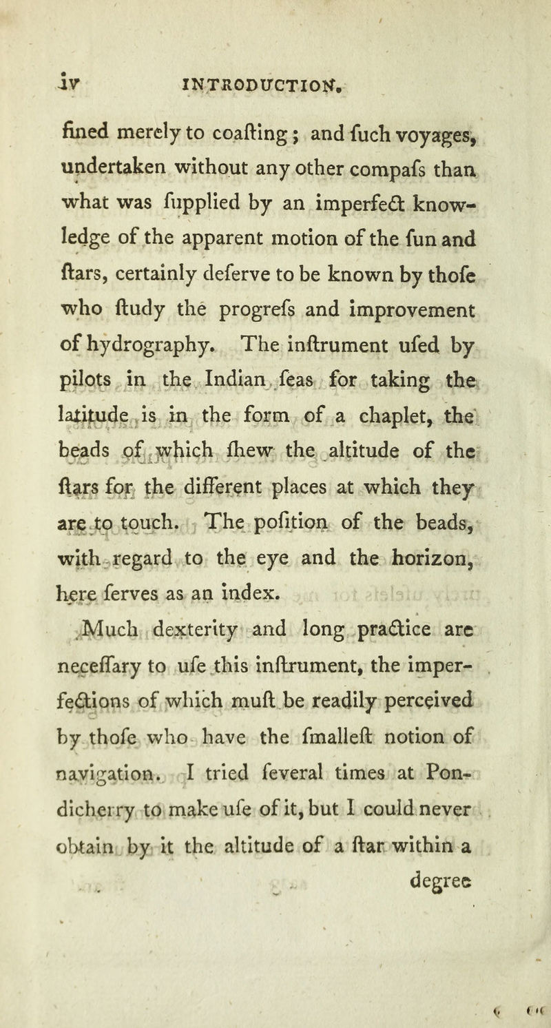 fined merely to coafting ; and fuch voyages, undertaken without any other compafs than. what was fupplied by an imperfe&amp; know- ledge of the apparent motion of the fun and who ftudy the progrefs and improvement of hydrography. The inftrument ufed by with-regard,to the eye and the horizon, here ferves as an index. Much dexterity: and long praétice are feGtions of which muft be readily: perceived by thofe who- have the fmalleft notion of navigation, ol tried feveral times at Pon-