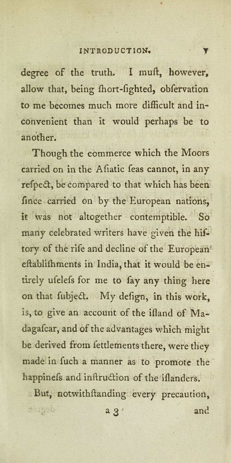 INTRODUCTION.» Rue ot à degree of the truth. I mutt, however, allow that, being fhort-fighted, obfervation to me becomes much more difficult and in- convenient than it would perhaps be to another. , Though the commerce which the Moors carried on in the Afiatic feas cannot, in any refpe&, be compared to that which has been fince carried on by the European nations, it was not altogether contemptible. So many celebrated writers have. civen the hifc tory of the rife and decline of the European‘ eftablifhments in India, that it would be en: tirely ufelefs for me to fay any thing here on that fubje@. My defign, in this work, is, to give an account of the ifland of Ma- dagafcar, and of the advantages which might be derived from fettlements there, were they made in fuch a manner as to promote the happinefs and infiruction of the iflanders. But, notwithftanding every precaution, a 3! anc
