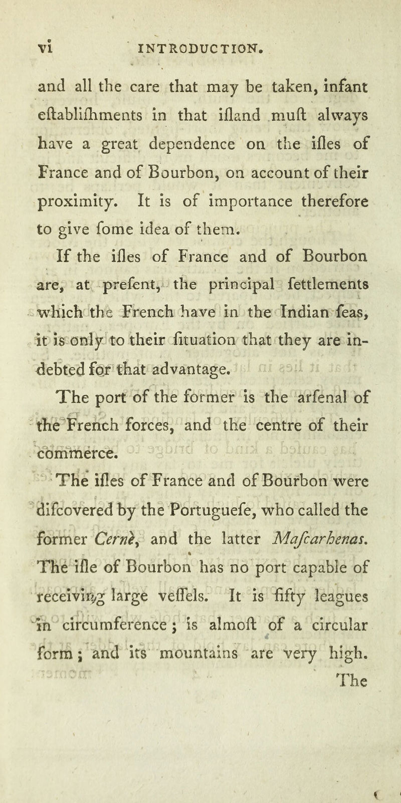 and all the care he may be taken, infant eftablifhments in that ifland muft always have a great dependence on the ifles of France and of Bourbon, on account of their proximity. It is of importance tte to give fome idea of them. | If the ifles of France and of Bourbon are, at prefent, the principal fettlements <which the French have in the Indian feas; | itis only to their fituation that they are in- debted for that advantage. | The port of the former is the ‘arfenal of “thé French forces, and the centre of their ‘commérce. | | | The ifles of France and of Bourbon were difcovered by the Portuguefe, who called the former Cernè, and the latter Ma/carhenas. The ifle of Bourbon has no port capable of “fyecelvityz large veffels, It is fifty leagues $n’ circumference 3 is almoft of a circular form; and its mountains are very high. io | AMD
