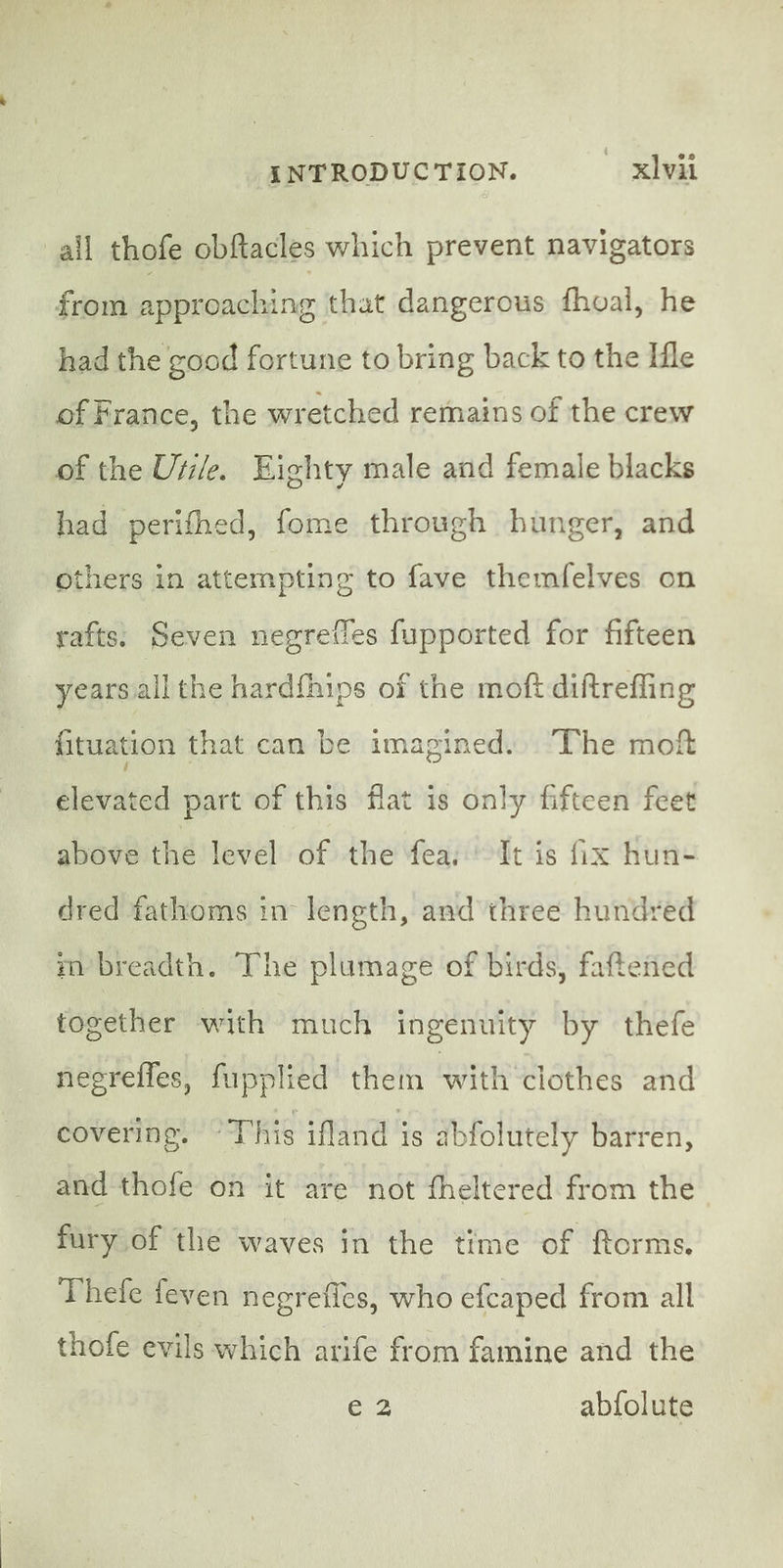 ail thofe obftacles which prevent navigators from approaching that dangerous fhoal, he had the good fortune to bring back to the Ile of France, the wretched remains of the crew of the Uti/e. Eighty male and female blacks had perithed, fome through hunger, and others in attempting to fave themfelves on rafts. Seven negrelles fupported for fifteen yearsiall the hardfhips of the moft diftrefling fituation that can be imagined. The moft elevated part of this flat is only fifteen feet above the level of the fea, It is fix hun- dred fathoms in length, and three hundred m breadth. The plumage of birds, faftened together with much ingenuity by thefe negrefles, fupplied them with clothes and covering. “This ifland is abfolutely barren, and thofe on it are not fheltered from the fury of the waves in the time of ftorms. Thefe feven negrefles, who efcaped from all thofe evils which arife from famine and the e2 abfolute