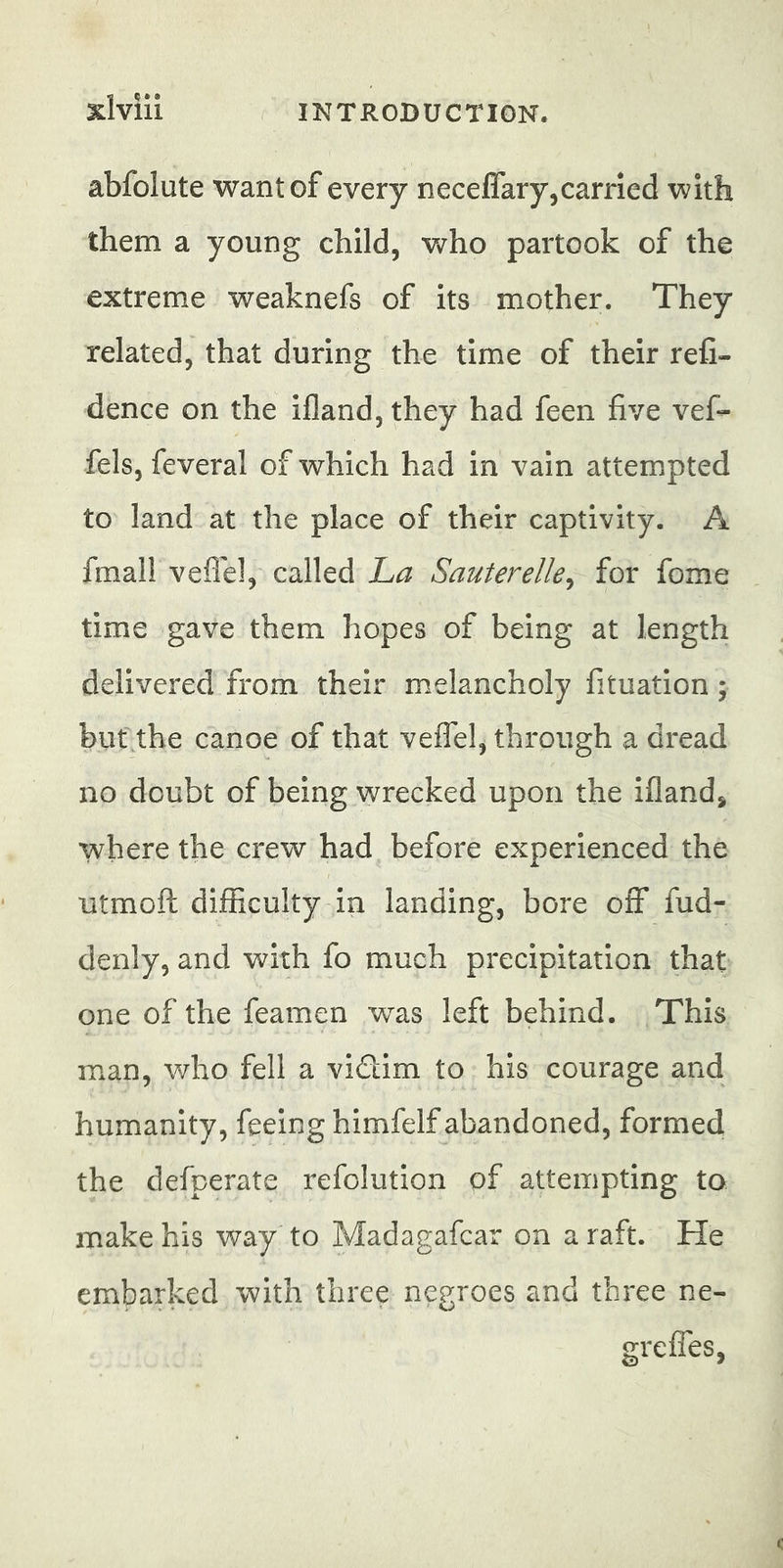 xi vill INTRODUCTION. abfolute want of every neceflary,carried with them a young child, who partook of the extreme weaknefs of its mother. They related, that during the time of their refi, dence on the ifland, they had feen five vef- fels, feveral of which had in vain attempted to land at the place of their captivity. A {mall veflel, called La Sauterelle, for fome time gave them hopes of being at length delivered from their melancholy fituation ; but the canoe of that veflel, through a dread no doubt of being wrecked upon the ifland, where the crew had before experienced the utmoft difficulty in landing, bore off fud- denly, and with fo much precipitation that one of the feamen was left behind. This man, who fell a victim to: his courage and humanity, feeing himfelf abandoned, formed the defperate refolution of attempting to make his way to Madagafcar on araft. He embarked with three negroes and three ne- grefles,