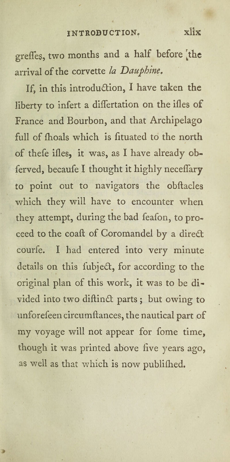 erefles, two months and a half before the arrival of the corvette Ja Dauphine. If, in this introduction, I have taken the liberty to infert a differtation on the ifles of France and Bourbon, and that Archipelago full of fhoals which is fituated to the north of thefe ifles, it was, as I have already ob- ferved, becaufe I thought it highly neceffary to point out to navigators the obftacles which they will have to encounter when they attempt, during the bad feafon, to pro- ceed to the coaft of Coromandel by a direct courfe. I had entered into very minute details on this fubjeét, for according to the original plan of this work, it was to be di- vided into two diftinét parts; but owing to unforefeen circumftances, the nautical part of my voyage will not appear for fome time, though it was printed above five years ago, as well as that which is now publifhed.