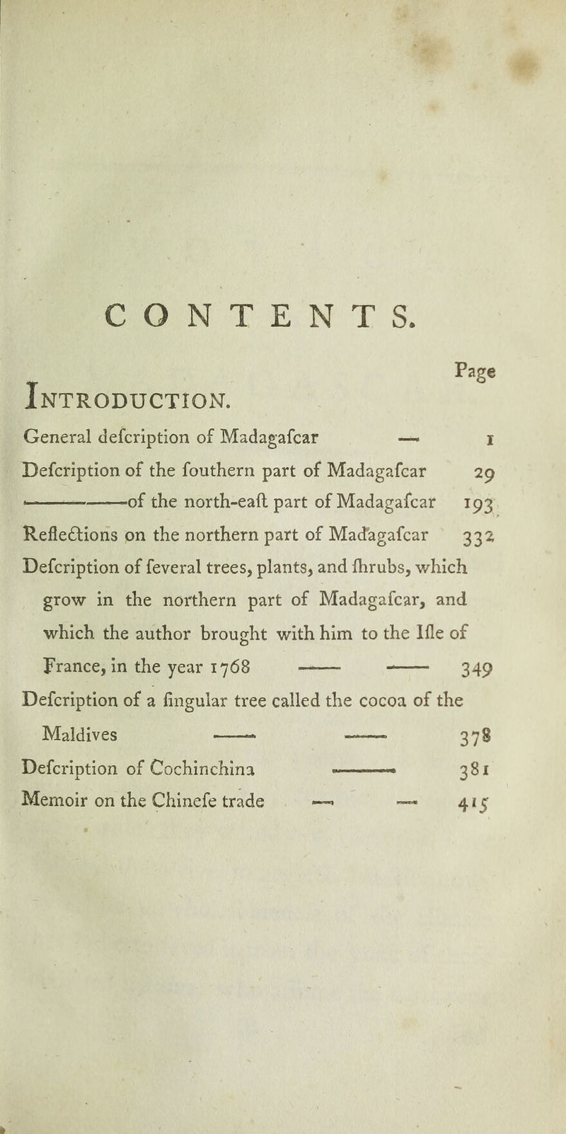 CoN TEN TS. Page InrRopuCcTION. General defcription of Madagafcar — I . Defcription of the fouthern part of Madagafcar 29 of the north-eaft part of Madagafcar 193. Reflections on the northern part of Madagafcar 332 Defcription of feveral trees, plants, and fhrubs, which grow in the northern part of Madagafcar, and which the author brought with him to the Ile of 349 Defcription of a fingular tree called the cocoa of the Maldives Defcription of Cochinchina aeons 381 Memoir on the Chinefe trade — — 4IS France, in the year 1768 —_—— EGP 378