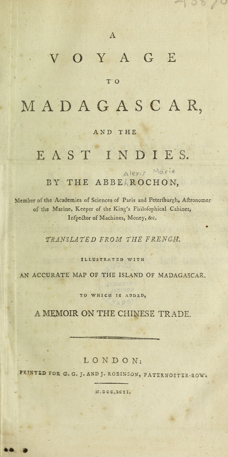 A VOYAGE TO MADAGASCAR, AND THE EAST I N D I E'S. BY THE ABBEiROCHON, Member of the Academies of Sciences of Paris and Peterfburgh, AHronomer of the Marine, Keeper of the King’s Philofophical Cabinet, Infpedlor of Machines, Money, &c. • rRANSLAT'ED FROM FHE FRENCH, ILLUSTRATED WITH AN ACCURATE MAP OF THE ISLAND OF MADAGASCAR, TO WHICH IS ADDED, A MEMOIR ON THE CHINESE TRADE, LONDON; printed for g, g. j. and j. robîî^^son, paternoster-row* M.DCC.YCII.