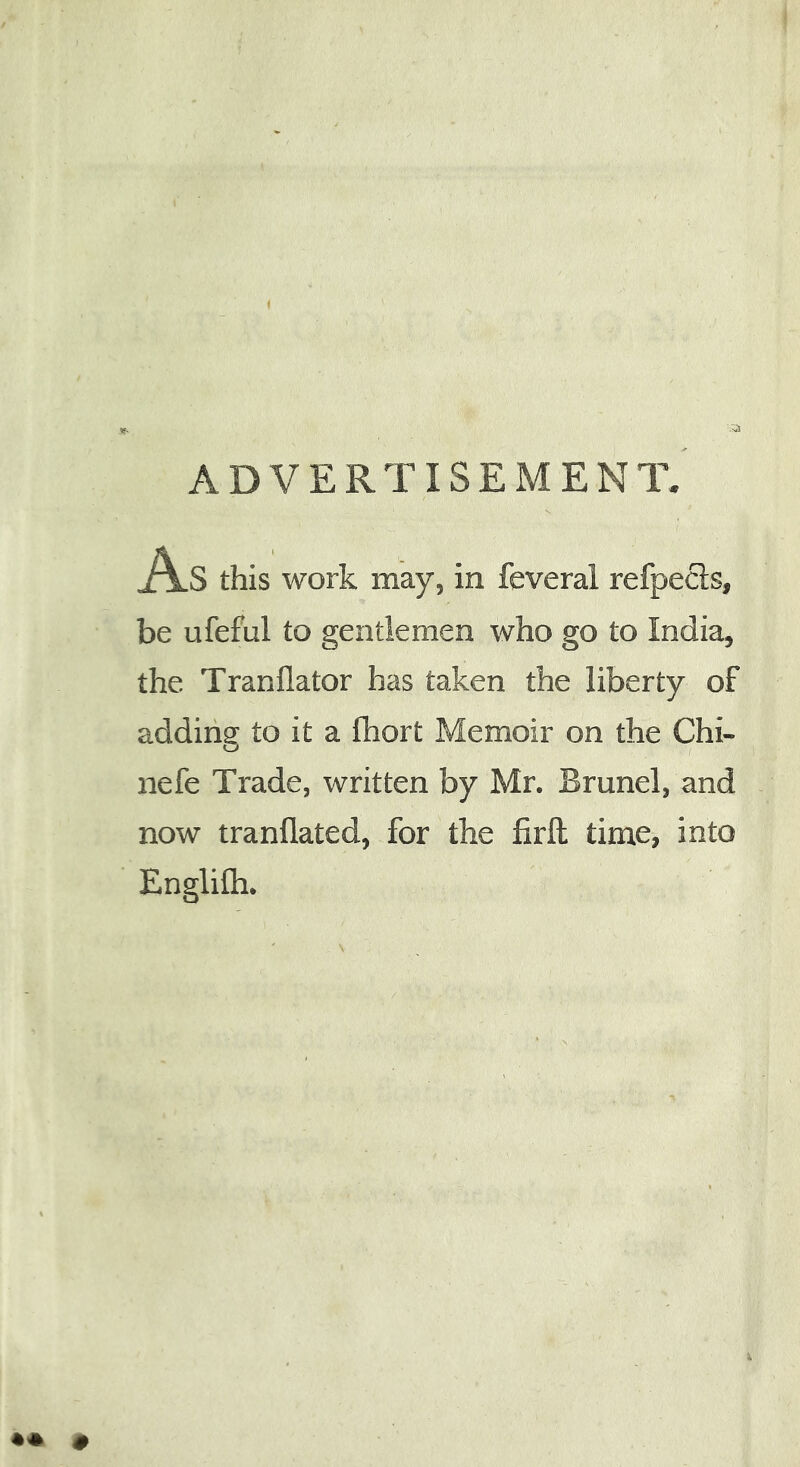 ADVERTISEMENT. As this work may, in feveral refpecls, be ufeful to gentlemen who go to India, the Tranflator has taken the liberty of adding to it a fhort Memoir on the Chi- nefe Trade, written by Mr. Brunei, and now tranflated, for the firft time, into EngliCh.