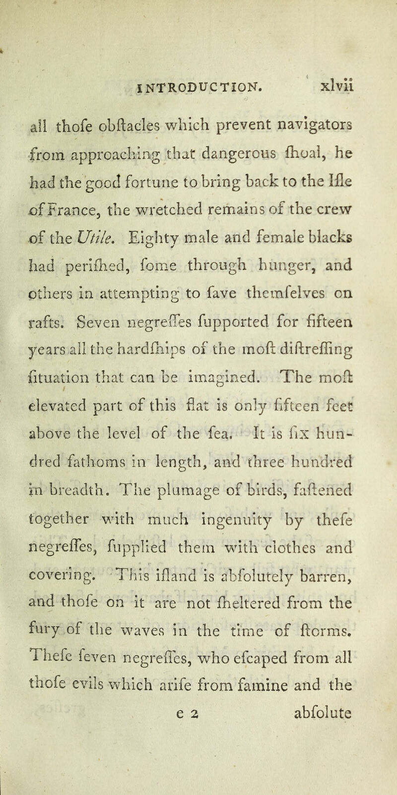 all thofe obftacles which prevent navigators from approaching that dangerous ftioal, he had the good fortune to bring back to the Ille of France, the wretched remains of the crew of the Utile» Eiglity male and female blacks had perifhed, fome through hunger, and others in attempting to fave theinfelves on rafts. Seven negreffes fupported for fifteen years all the hardfhips of the moft diflreffing fituation that can be imagined. The moft elevated part of this flat is only fifteen feet above the level of the fea. It is fix hun- dred fathoms in' length, and three hundred in breadth. The plumage of birds, faftened together with much ingenuity by thefe negreffes, fupplied them with clothes and covering. 'This ifland is abfolutely barren, and thofe on it are not fheltered from the fury of the waves in the time of ftorms. Thefe feven negreffes, who efcaped from all thofe evils which arife from famine and the e 2 abfolute