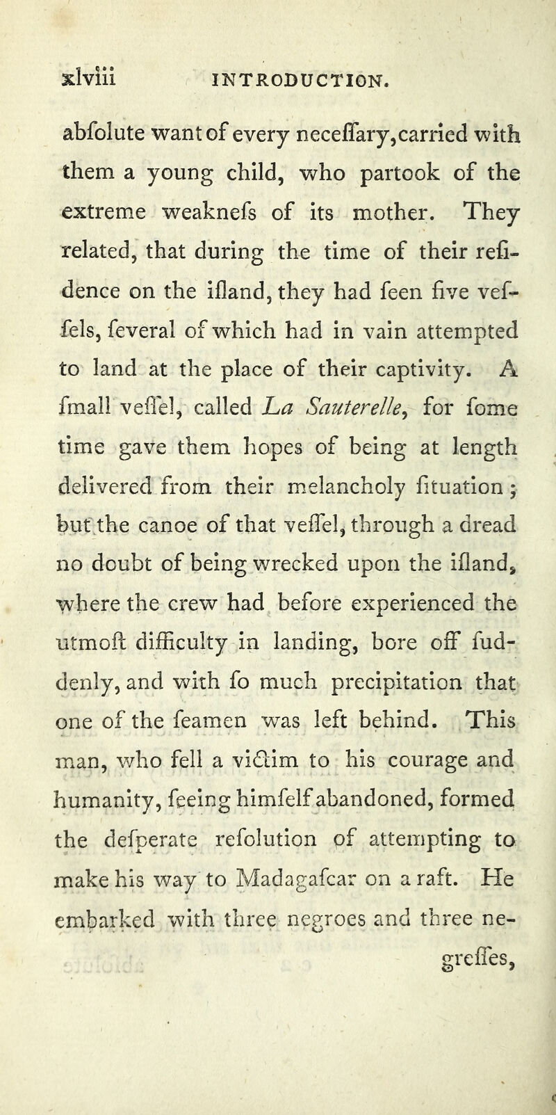 Xlviii ( INTRODUCTION. abfolute want of every necefiary,carried with them a young child, Vvrho partook of the extreme weaknefs of its mother. They related, that during the time of their reC- dence on the ifland, they had feen five vef- fels, feveral of which had in vain attem.pted to land at the place of their captivity. A fmall veflel, called ha Sauterelle^ for fome time gave them hopes of being at length delivered from their melancholy fituation ; but.the canoe of that veflel, through a dread no doubt of being wrecked upon the ifland^ where the crew had before experienced the utmofl: difficulty in landing, bore off fud- denly, and with fo much precipitation that one of the feamen was left behind. This man, v/ho fell a vidim to his courage and humanity, feeing himfelf abandoned, formed the defperate refolution of attempting to make his way to Madagafcar on a raft. He embarked with three negroes and three ne- grefles,