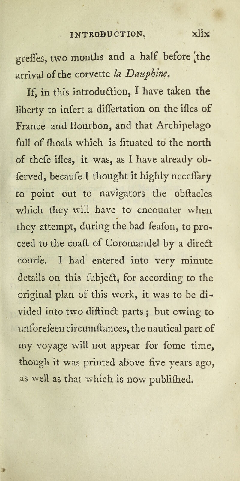 greffes, two months and a half before [the arrival of the corvette la Dauphine. If, in this introduction, I have taken the liberty to infert a differtation on the ifles of France and Bourbon, and that Archipelago full of fhoals which is fituated to the north of thefe ifleSj it was, as I have already ob- ferved, becaufe I thought it highly neceffary to point out to navigators the obftacles which they will have to encounter when they attempt, during the bad feafon, to pro- ceed to the coaft of Coromandel by a direCt courfe. I had entered into very minute details on this fubjedl, for according to the original plan of this work, it was to be di- vided into two diftindt parts ; but owing to unforefeencircumftances, the nautical part of my voyage will not appear for fome time, though it was printed above five years ago, as well as that which is now publifhed.