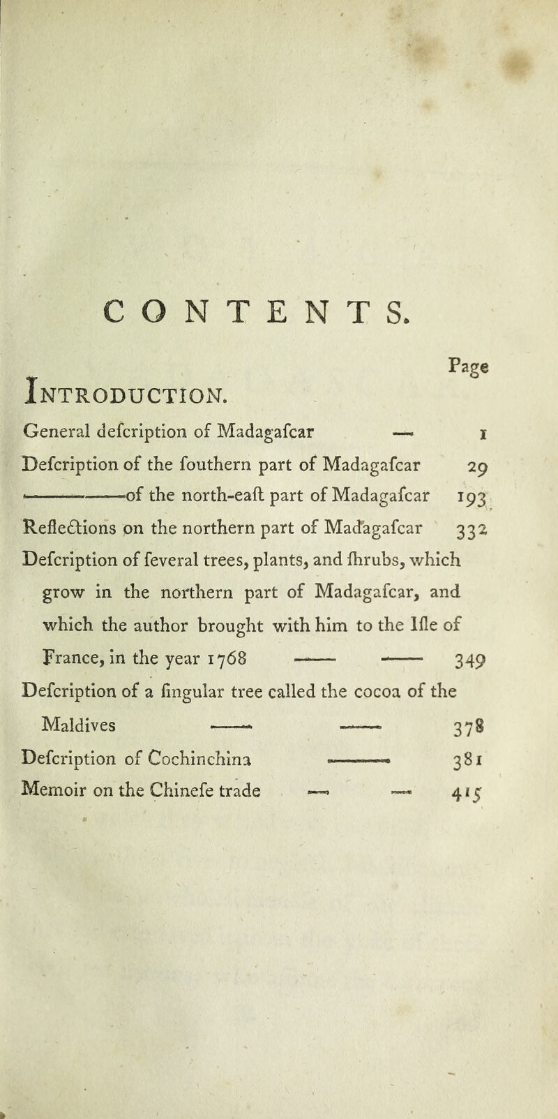 CONTENTS Page Introduction. General defcription of Madagafcar — i Defcription of the fouthern part of Madagafcar 29 ■ of the north-eaft part of Madagafcar 193 Reflections on the northern part of Madagafcar 332 Defcription of feveral trees, plants, and fhrubs, which grow in the northern part of Madagafcar, and which the author brought with him to the Ifle of France, in the year 1768 —— 349 Defcription of a lingular tree called the cocoa of the Maldives 378 Defcription of Cochinchina - 381 Memoir on the Chinefe trade —> — 415