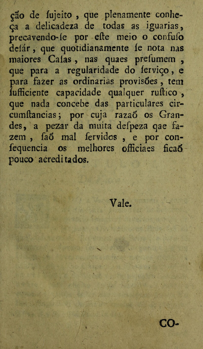 ção de íujeito , que plenamente conhe- ça a delicadcxa de todas as iguarias, precavendo-le por efte meio o confufo dclár, que quotidianamente le nota nas maiores Calas , nas quaes prefumem , que para a regularidade do lerviço, e para fazer as ordinárias provisões , tem lufficiente capacidade qualquer ruílico , que nada concebe das particulares cir- cumftancias j por cuja razaõ os Gran- des, a pezar da muita defpeza qae fa- zem , faõ mal fervidos , e por con- fequencia os melhores oíEciacs ficaá pouco acreditados. Vale.