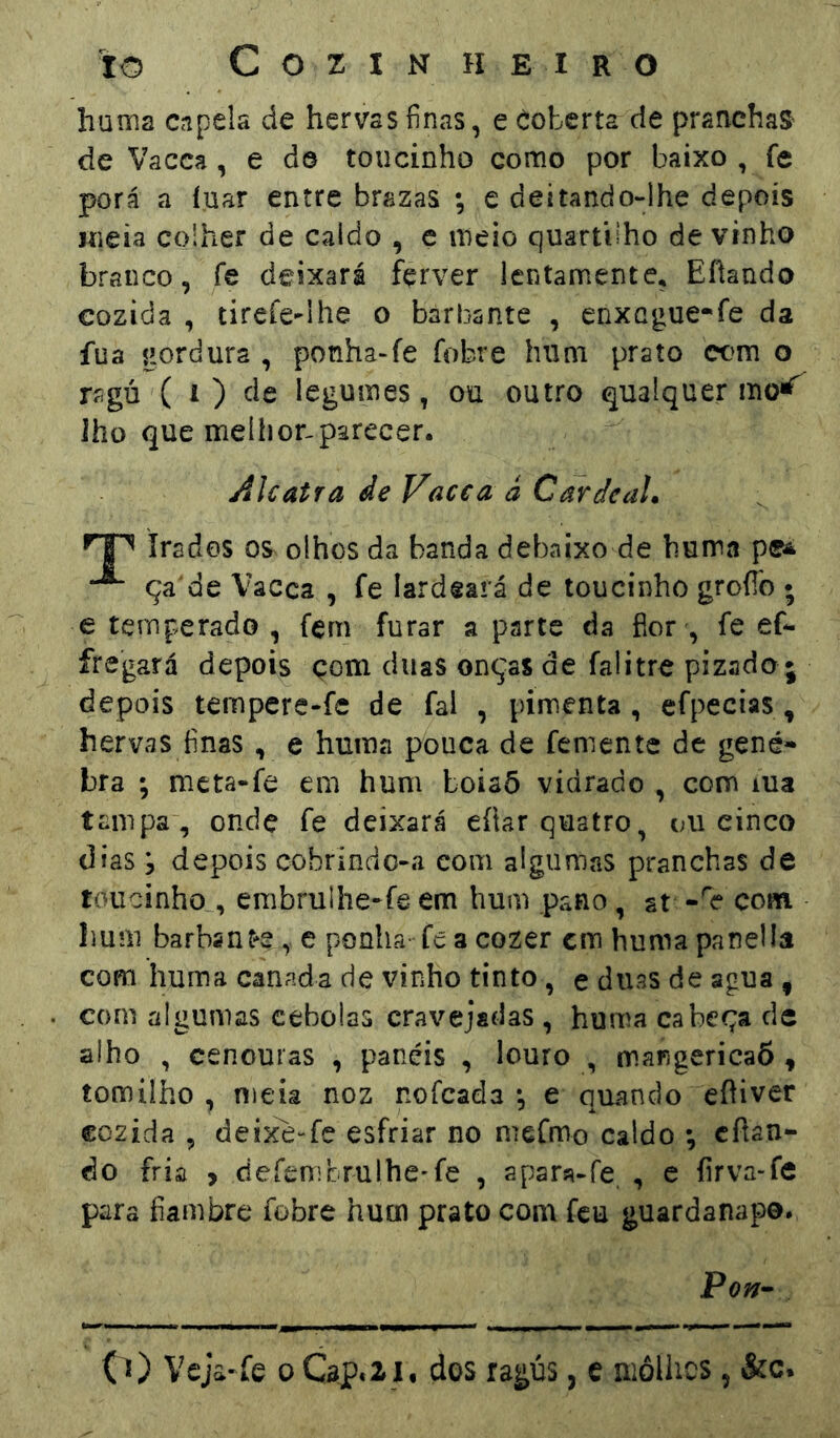 huma capela de hervas finas, e Coberta de pranchas de Vacca, e dô toucinho como por baixo , fe porá a íuar entre brazas ; e deitando-lhe depois meia colher de caldo , e meio quartbho de vinho branco, fe deixará fçrver Icntamentc, Efíando cozida , tireíe-ihe o barbante , enxcgue-fe da fua gordura , ponha-fe fobre hum prato com o ragá ( 1 ) de legumes, ou outro qualquer lho que meílionparecer. Alcatra de Vacea à Cardeal. ^1 irados os olhos da banda debaixo de huma pe^ ça de Vacca , fe lardeará de toucinho groílo ; e temperado, fern furar a parte da fior ', fe ef- fregará depois çom diias onças de falitre pizado • depois tempere-fe de fal , pimenta, efpecias, hervas finas, e huma pouca de femente de gené» bra ; meta-fe em hum boiaÕ vidrado , com ma tampa , ondç fe deixará eítar quatro, ou cinco dias 5 depois cobrindo-a com algumas pranchas de toucinho , erabrulhe-fe em hum .pano, at com hum barbsnt*s , e ponha fe a cozer cm huma panella com huma canada de vinho tinto, e duas de agua , com algumas cebolas cravejadas , huma cabeça de alho , cenouras , paneis , louro , mangericaÕ , tomilho , nieíâ noz nofcada *, e quando eíhver cozida , deixe-fe esfriar no mefmo caldo •, cílan- do fria , defenibrulhe-fe , apara-fe, , c íirva-fe para fiambre fobre hum prato com feu guardanapo. Pon-