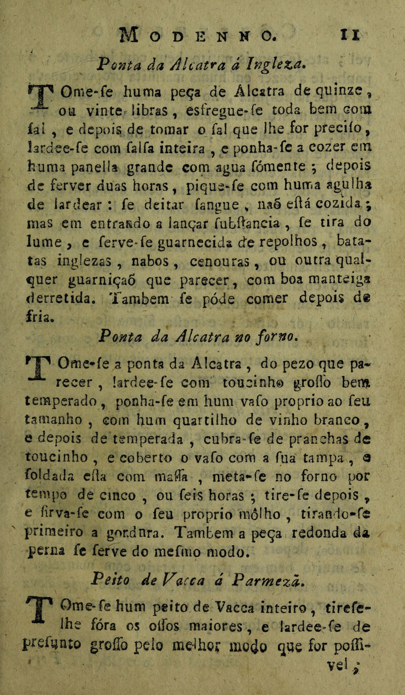 Ponta da Alcatra à Ingleza* Ome-fe huma peça de Alcatra de quinze. on vinte libras, esfregue-fe toda bem cona íat , e depois de tomar o íal que lheior preciío, lardee-fe com falfa inteira , e ponha-fc a cozer cm huma panella grande com agua fomente ; depois dc ferver duas horas, pique^fe com huma agulha de íardear : fe deitar fangue ^ naÔ eftá cozida,; nias em entrando a lançar fubftancia , fe tira do lume, c ferve-fe guarnecida de repolhos , bata- tas inglezas , nabos, cenouras, ou outra quaU çuer guarniçaS que parecer, com boa manteiga derretida. Tarabem fe póde comer depois d« fria. Ponta da Alcatra no forno. Ome*fe a ponta da Alcatra , do pezo que pa^ recer, íardee-fe com toucinh© groflo ber» temperado , ponha-fe em hum vafo proprio ao feu tamanho , com hum quartilho de vinho branco, e depois de temperada , cubra-fe de pranchas de toucinho , e coberto o vafo com a fua tampa , a foldaila Cila com maffii , meta-fc no forno por tempo de emeo , ou feis horas ; tire-fc depois, e firva-fe com o feu proprio molho , tirando-fe primeiro a gondnra. Também a peça - redonda da perna fc ferve do raefmo modo. Peito de Vncca á Parmezd. Ome-fe hum peito de Vacea inteiro, tirefe- Ihe fóra os olfos maiores , e lardee-fe de preAjnío groflb pelo me^iho*: poffi-