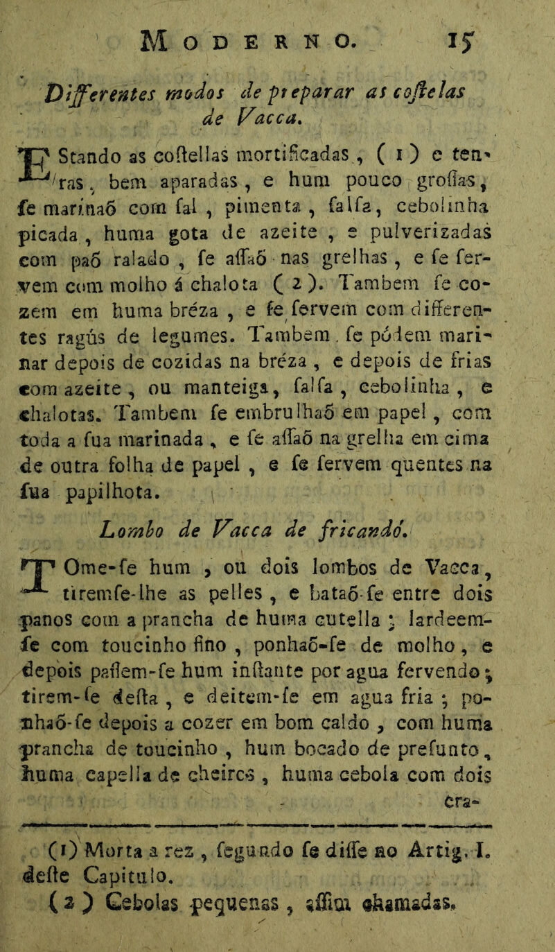 Dífferentes modos de -preparar ascojíelas de Vacca. EStando as coftellas mortificadas, ( i) e teii' 'tas. bem aparadas , e hum pouco groíias^ fe marmaõ corn fai , pimentsi , íalfâ, cebolinha picada , huma gota de azeite , e pulverizadas com pa6 ralado , fe aíTaÒ nas grelhas, e íe fer- vem C(»m molho á chalota C ^ )• Também fe co- zem em huma bréza , e fe fervem com differen- tes ragús de legumes. Também. fe podem mari- nar depois de cozidas na bréza , e depois de frias cora azeite , ou manteiga, falfa , cebolinha, e chalotas. Também fe embrulhaõ em papel, com toda a fua marinada , e fe affaõ na grelha em cima de outra folha de papel , e fe fervem quentes na fua papiihota. Lomho de Vacca de fricandó. Ome-fe hum , 011 dois lombos de Vacca, tiremfe-ihe as pelles , e bataôTe entre dois .panos com a prancha de huma cutella ^ lardeem- fc com toucinho fino , ponhaõ-fe de molho, e depois paílem-fe hum inftante por agua fervendo* tirem-fe deita, e deitem*fe em agua fria ; po- nhaÕ-fc depois a cozer em bom caldo , com huma prancha de toucinho , hum bocado de preíunto, liuma capella de cheireis, huma cebola com dois Cra- (0 Morta a res , fegundo fe diffe ao Artig. I. deite Capitulo. ( 2 ) Cebolas pequenas , affiut ohamadas.