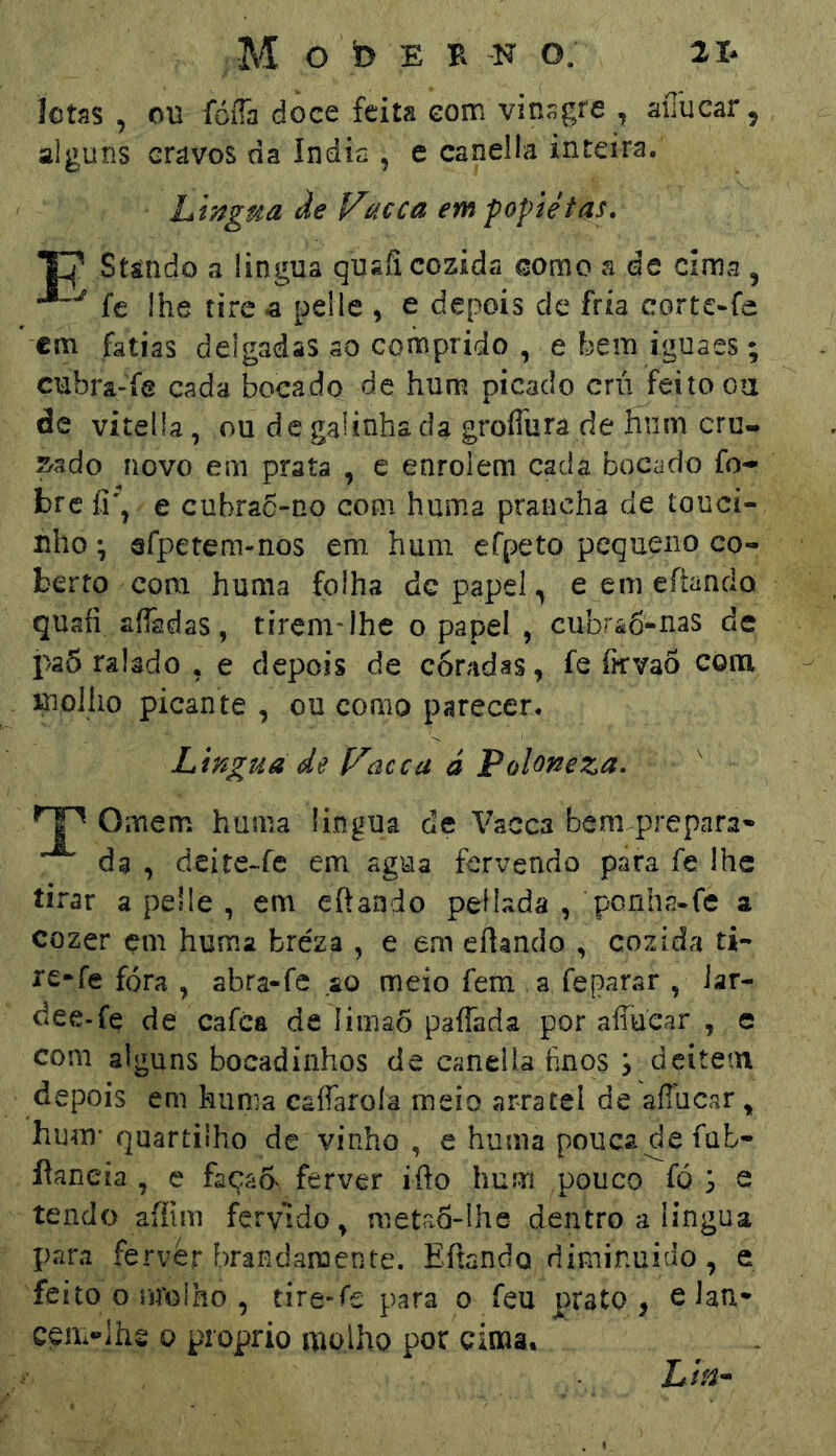 íctss , ou fóíTa doce feita eom vinsgre , aiTucar, alguns cravos da índia , e canella inteira, Liingua àe l^acca em popiétas, T|’ Stáiido a lingua quafi cozida como ade cima , fe lhe tire a pelle , e depois de fria corte-fa cm fatias delgadas ao coníiprido , e bem iguaes; cubra-fe cada bocado de hum picado crú feito oa de vitella, ou de galinha da groffura de hum cru- S'ado novo em prata , c enrolem cada bocado fo- brc fi, e cubrac-no com huma prancha de touci- nho ^ erpetem-nos em hum efpeto pequeno co- berto com huma folha dc papel ^ e em eítando quaíi aífadas, tiremdhe o papel , cubra6-nas de paÔ ralado * e depois de coradas, fe íkvao com xnoJiio picante, ou como parecer. Lingua de l^acca ã Poloneza. Ornem huma lingua de Vacca bem prepara- da , deite-fc em agua fervendo para fe lhe tirar a pelle , em eftando peílada , ponha.fe a cozer çm huma bréza , e em eílando , cozida ti- rc*fe fora , abra-fc ao mexo fem ,a feparar , lar- dee-fe de cafca de límaõ paffada por aíTuear , e com alguns bocadinhos de caneiia hnos , deitem depois em huma caíTaroíâ meio arratel de aílucar , hum* quartilho de vinho , e huma pouca de fub- flaneia , e façaa ferver ifto hum pouco fó S s tendo aífim fervido, meta5-lhe dentro a lingua para fervèr brandamente. Eftando diminuído, e feito o nrolho , tire-fe para o feu prato, eJan* c^n>!hg 0 proprio molho por cima. Lin^