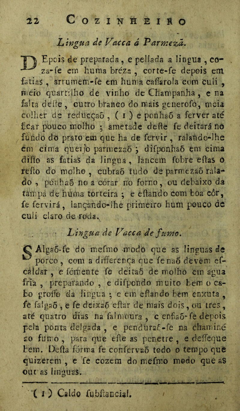 Lhígua de Vacca â Varmezà, Epois de preparada, e pellacía a lingua , co- zâ-fe em hunia brézs , corte-fe depois em fstis^ , arrumern-fe em hunra calíarola com Culí , meio quartilho de vinho de Champanha, c na falta deíie , cutro branco do mais generofo, meia colher de redücçaõ , ( i ) e ponhaõ a ferver até fcar pouco molho * ametade defte fe deitará no fundo do prato cm que ha de fervir , ralatido-lhe cm cima queijo parmezaõ \ difponhaõ em cima difto as fatias da Jingua, lancem fobre eftas 0 refío do molho , cubraõ íudo de paririezsõ rala- do , penhaõ no a córar no forno, ou debaixo da tãmpâ de húma torteira ; e eftando com boa cor, fe fervirá , lançando-ihe primeiro hum pouco de culí claro de roda^ h irígua de p^acca de fumo. C Algao-fe do mermo modo que as línguas de ^ porco , com a diferença que fenaõ devem ef- caldar , e ícmente fe deitaõ de moího em agua fria , preparando , e difpcndo muito bem o ca- bo groíTo da língua • e em efiando bem enxuta , fe falgaõ , e fe deixaõ eílar de mais dois, ou tres, até quatro dias na Yalmoura , c enfa6*fe depois pela ponta delgada , c pendúraf-fe na chaminé £0 fumo , para que efte as penetre , e deífcque bem. Deáa forma fe confervso todo o tempo que quizerem , e fe cozem do mefm.o modo que aS oiu as línguas.