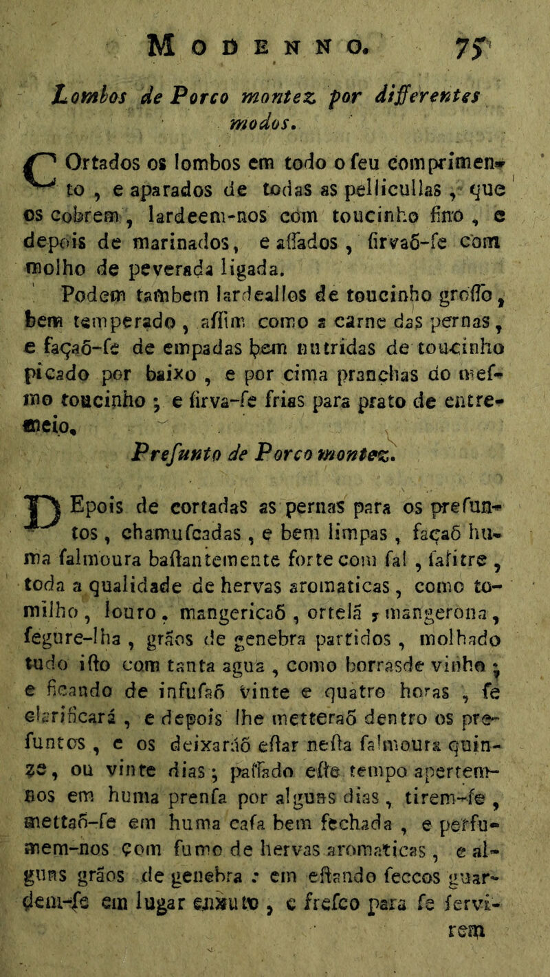 Lomhas de Porco montez por différentes modos. Ortados os lombos cm todo ofeu comprímen* ^ to , e aparados cie todas as peilicullas, (jue os Cobrem, lardeem-nos com toucinho fino , c depois de marinados, e affados, íirs^aÕ-fe com molho de peverada ligada. Podem também lardealíos de toucinho grdflb, bem temperado , aíítrr. como s carne das pernas, € façaõ“fe de empadas niitrídas de toucinho picado por baixo , e por cima pranchas do líio toucinho ; e íirva-fe frias para prato dc entre- meio, ^ Prefunto de Porco montez. Epois de cortadas as pernas para os prefun- tos , chamufeadas , e bem limpas, façaõ hiu ma íalmoura baftantemente forte com faí , Íaíítre , toda a qualidade de hervas sromaticas, como to- milho, louro, mangericaõ , ortelã y mangeroiia, fegure-Iha , grãos de genebra partidos, molhado tudo ifto com tanta agua , como borrasde vinho • € ficando de infufaõ Vinte e quatro horas , fe clarificará , e depois íhe inetteraÔ dentro os pre- funtos , c os deixarão eftar neOa faímoura quin- ze, ou vinte dias; paliado ete tempo apertem- nos em huma prenfa por alguns dias , tirem-^fe , metta^-fe em huma cafa bem fechada , e perfu- mem-nos çom fumo de hervas aromaticas, e al- guns grãos de genebra : cm eftando feceos guar- çlcai-r|b ein lugar §íi»uud , c frefeo para ís íervi- rem