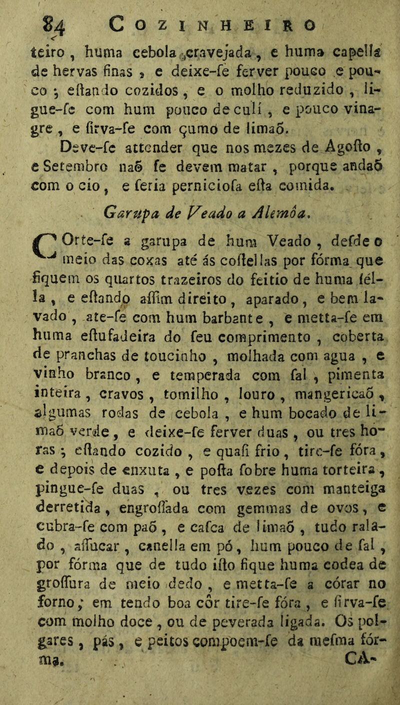 <'* teiro , huma cebola cravejada , e hum» capellâ de hervas finas 9 c deixe-fe ferver pouco c pou-» CO *3 eftaado cozidos, e o molho reduzido , li- gue-fc com hum pouco de culí, e pouco vina- gre , e fírva-fe com çumò de Uma5. Deve-fc attender que nos mczes de Agofto , c Setembro na® fe devem matar , porque anda5 com 0 cio, e feria perniciofa efta comida, . Garupa de Ideado a Alemôa, Oríe-Íô a garupa de hum Veado, defde 0 meio das coxas até ás coítellas por fórma que fiquem os quartos trazeiros do feitio de huma íél- lâ , e eflando afllm direito , aparado, e bem la- vado , ate-fe com hum barbante , e metta-fe em huma eftufadeira do feu comprimento , coberta de pranchas de toucinho , molhada com agua , e vinho branco , e temperada com fal , pimenta inteira , cravos , tomilho , louro , mangericaô , slgumas rodas de cebola , e hum bocado de li-- inaô verde, e deixe-fe ferver duas , ou tres ho- ras ; eflando cozido , e quafi frio, tirc-fe fora, e depois de enxuta , e pofta fobre huma torteira, pingue-fe duas , ou tres vezes com manteiga derretida, engroflada com gemmas de ovos, e cubra-fe com paõ , e cafca de iima5 , tudo rala- do , aíTücar , canella em pó, hum pouco de fal , por fórma que de tudo ifto fique huma codea de groffura de meio dedo , e metta-íe a córar no forno; em tendo boa côr tire-fe fóra , e firva-fe com molho doce , ou de peverada ligada. Os pol- gares, pás, e peitos compoem-fe da mefma fór- ma. CA-