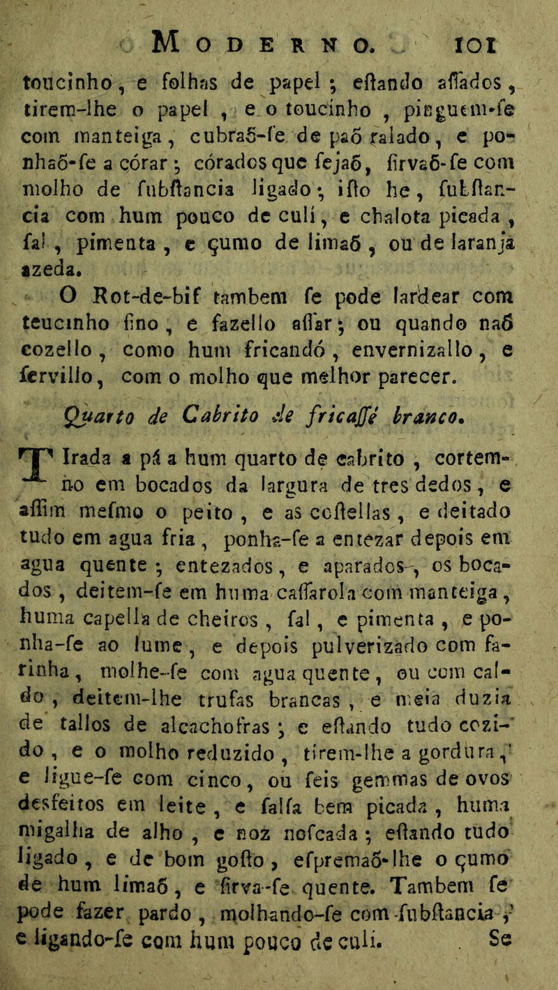 toucinho, e folhns de papel; eftando silados, tirem-lhe o papel , e. o toucinho , pingucnvie com manteiga, cubraô-íe de pa6 ralado, c po- nhso-fe a córar ; corados que fejaô, íirvaõ^fe com molho de fnbftancia ligado ; iflo he, futílan- cía com hum pouco de culí, c chalota picada , faí , pimenta, e çurao de limaõ , ou de laranjá azeda. O Rot-de-bif também fe pode lardear com teucinho fino, e fazello afiar; ou quando na6 eozello , como hum frícandó , envernizallo, e fervilio, com o molho que melhor parecer. Quarto de Cabrito Ae fricaffé branco. Irada a pá a hum quarto de cabrito , cortem- ^ ho cm bocados da largura de tres dedos, e âífim mefnio o peito , e as ccftellas, e deitado tudo em agua fria , ponha-fe a entezar depois em agua quente; entezados, e aparados-, os boca- dos , deitem-fe em hnma cafiarolacom manteiga, huma capella dc cheiros , fal, c pimenta , e po- iiha-fe ao lume , e depois pulverizado com fa- rinha, nioihe-fe com agua quente, ou com cal- do , deitem-lhe trufas brancas , e meia duzia de tailos de alcachofras ; e efiando tudo cozí-’ do , e o molho reduzido , tirem-lhe a gordura e Íígue-fe com cinco, ou feis gemmas de ovos desfeitos em leite , e faíía bera picada , huma migalha de alho , e noz nofeada ; efiaiido tudo ligado, e de bom gofio , efpremaS-lhe o qumo de hum líma6, c íirva-fe quente. Também fe pode íàzer pardo , molhando-fe com -fubílaucia c ligando-fc com hum pouco dc culí. Se