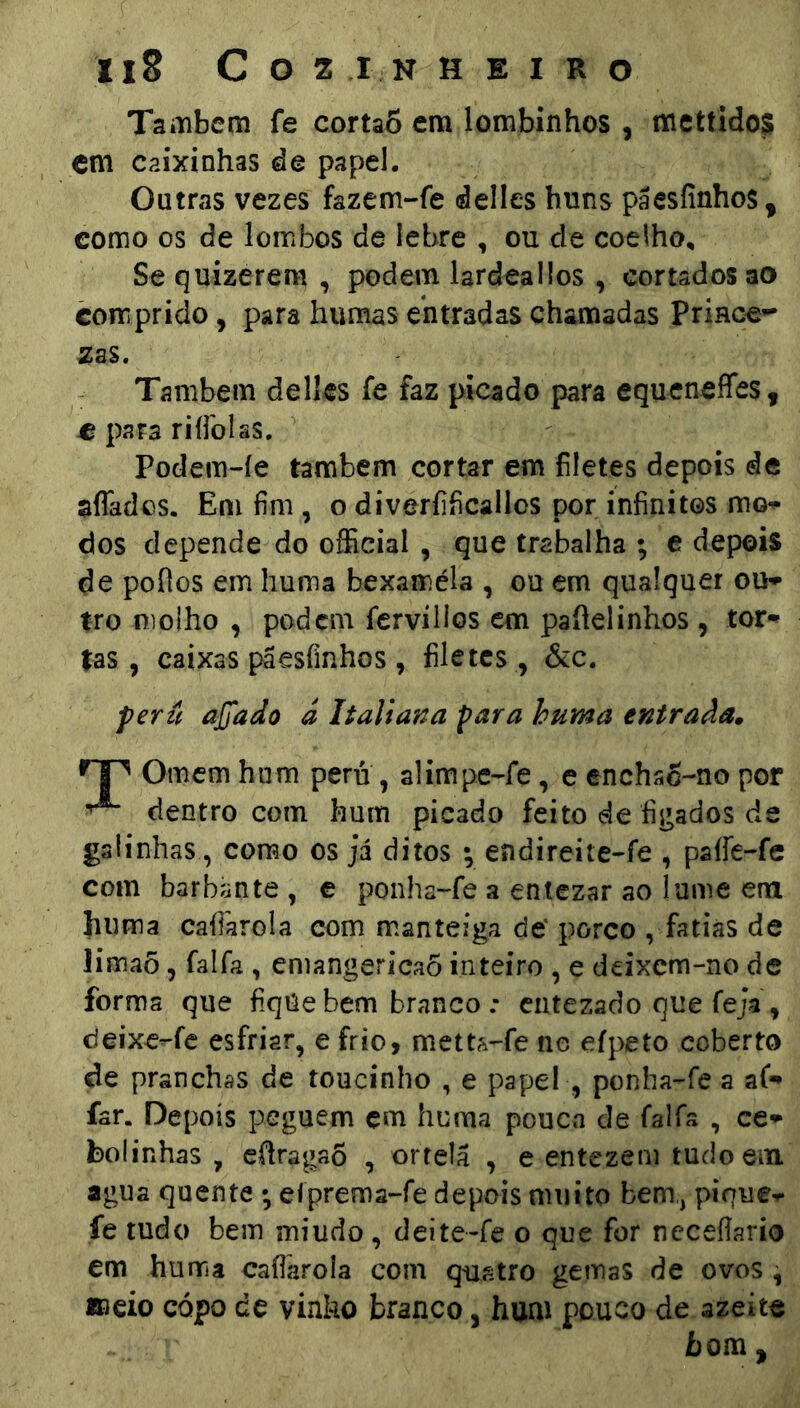 Também fe cortaS em lombínhos , mcttidos cm caixinhas de papel. Outras vezes fazem-fe delles huns pãesfinhos, como os de lombos de lebre , ou de coelho, Se quizerem , podem lardeallos , cortados ao comprido, para humas entradas chamadas Prince- Também dellcs fe faz picado para equeneffes, C para riíibíss. Podem-íe também cortar em filetes depois de afiados. Em fim, o diveríificallos por infinitos mo-^ dos depende do official , que trabalha ; e depois de pofios em huma bexaméla , ou em qualquer ou» tro molho , podem fcrviilos cm pafielinhos, tor» tas, caixas paesíinhos , filetes, &c. perzl ajjado á Italiana para huma entrada^ Ornem hum peru , alimpe-fe, e enchsc-no por dentro com hum picado feito de figados de galinhas , como os já ditos •, endireite-fe , paífe-fe com barbante , e ponha-fe a entezar ao lume em huma cafiarola com manteiga de* porco , fatias de limaõ, falfa , emangericaÕ inteiro , e deixem-no de forma que fiqüebem branco : entezado que feja, deixe^fc esfriar, e frio, metta^fe ne eípeto coberto de pranchas de toucinho , e papel , ponha-^fe a af-» far. Depois peguem çm huma pouca de falfa , ce» bolinhas , efiragaô , ortelá , e entezem tudo ein agua quente eíprema-fe depois muito bem,, pique-r fe tudo bem miudo, deite-fe o que for neceílario em huma cafiarola com quatro gemas de ovos , meio cópo de vinko branco, hum pouco de azeite bom,