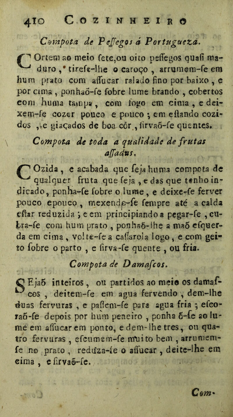 Compota de Pejfegos á Portugueza- Ortem a© meio fete^ou oito peflegos quaíi ma- duro ,* tirefe-lhe o caroço , arrumem-fe era hura prato com aíTucar ralado fino por baixo , e por ama , ponhaõ-fe fobre lume brando , cobertos eoni huma tampa , com íogo em cima , e dci- xem-íe cozer pouco e pouco ; em efiando cozi- dos ,ve giâÇados dc boa cór , íirvaõ-fe quentes. \ Compota de toda a qualidade de frutas ajfadus. Ozida, e acabada que fejá huma compota de qualquer fruta que feja ^ e das que t#nlio in- dicado, ponha-fe fobre o lume , e deixe-fe ferver pouco epouco , mexendp-fe fempre até a calda efiar reduzida jccm principiando a pçgar-fe ,cu- tra-fe com hum prato , ponha5-lhe a mao efquer- da em cima ^ volte-fe a cafiarola logo, e com gei* to fobre o parto , e firva-fe quente , ou fria. Compota de Damafeos. O Eja6 inteiros, ou partidos ao meie os damaf- ^ COS , deitem-fe em agua fervendo , dem-lhe duas fervuras , e paflem-fe para agua fria ; efeo- taÕ-fe depois por hum peneiro , ponha 6-fe ao lu- me em aílucarem ponto, e dem^lhe tres, ou qua- tro fervuras , efeumem-fe nvuito bem , arruniem- fe no prato , reduza-íe o aíTucar, deite-lhe em cima , c íirvaõ-fc.