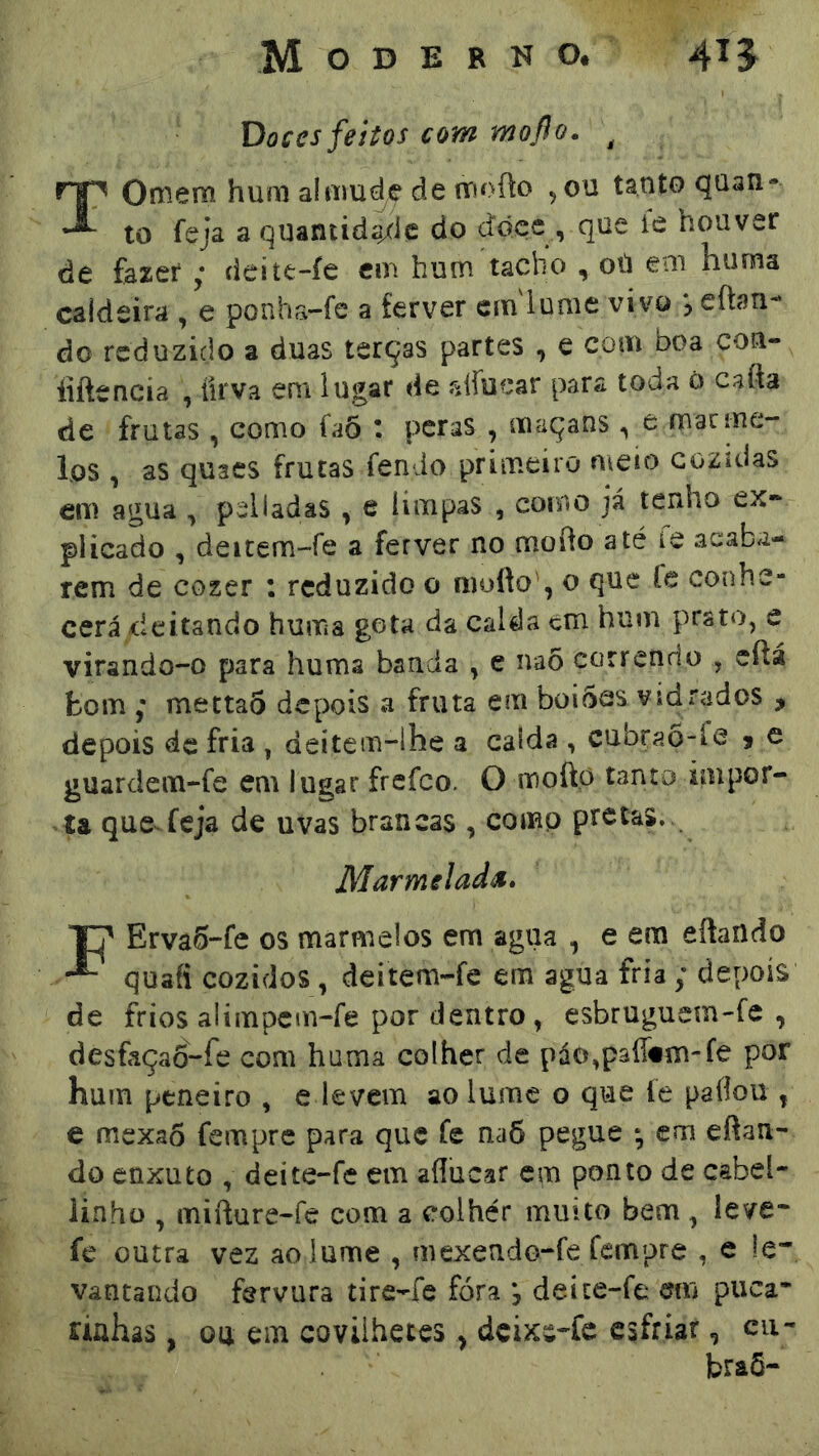 Doces feitos com mofo. , TOfflem hum alniude de fnofto , ou tanto quan- to feja a quantidgxle do dóce , que íe houver de fazerdeitt-íe em hum tacho , oü em huma caldeira , e ponha-fe a ferver cinlume vivo eftan- do reduzido a duas terças partes , e com boa con- iíftencia , íirva em lugar de slfuear para toda 0 cafta de frutas , como íaÕ \ pcras , maçatis e macme- ios , as quacs frutas fendo primeiro meio cozidas em agua ^ pelladâS ^ e limpas , como já tenho ex* plicado , deitem-fe a ferver no mofto até le acaba- rem de cozer : reduzido o niofto', o que fe conhe- cerá deitando huma gota da calda cm hum prato, e virando-o para huma banda , e naõ correndo , eftá fcom mettao depois a fruta em boi5cs vjdrados , depois de fria , deitem-lhe a calda , cubraÕ-fc j e guardem-fe em lugar frefeo. O moftp tanto impor- ta qucvfeja de uvas brancas , comp pretas. Marmelada» Erva5-fe os marmelos em agua , e ern eftando quafi cozidos, deitem-fe era agua fria ; depois de frios alimpem-fe por dentro, esbruguem-fe , desfaçao-fe com huma colher de páo,p3fl«m-fe por hum peneiro , e levem ao lume o que le paflou , e mexao fempre para que fe na6 pegue *, em efian- do enxuto , deite-fe em aííucar em ponto de cabel- linhü , mifture-fe com a colher muito bem , leve* fe outra vez ao lume , mexendo-fe fempre , e le- vantando fervura tire-fe fóra , deite-fe mu puca- riahâs, ou em covilhetes, dcixe*fc esfriar, cu* braõ-