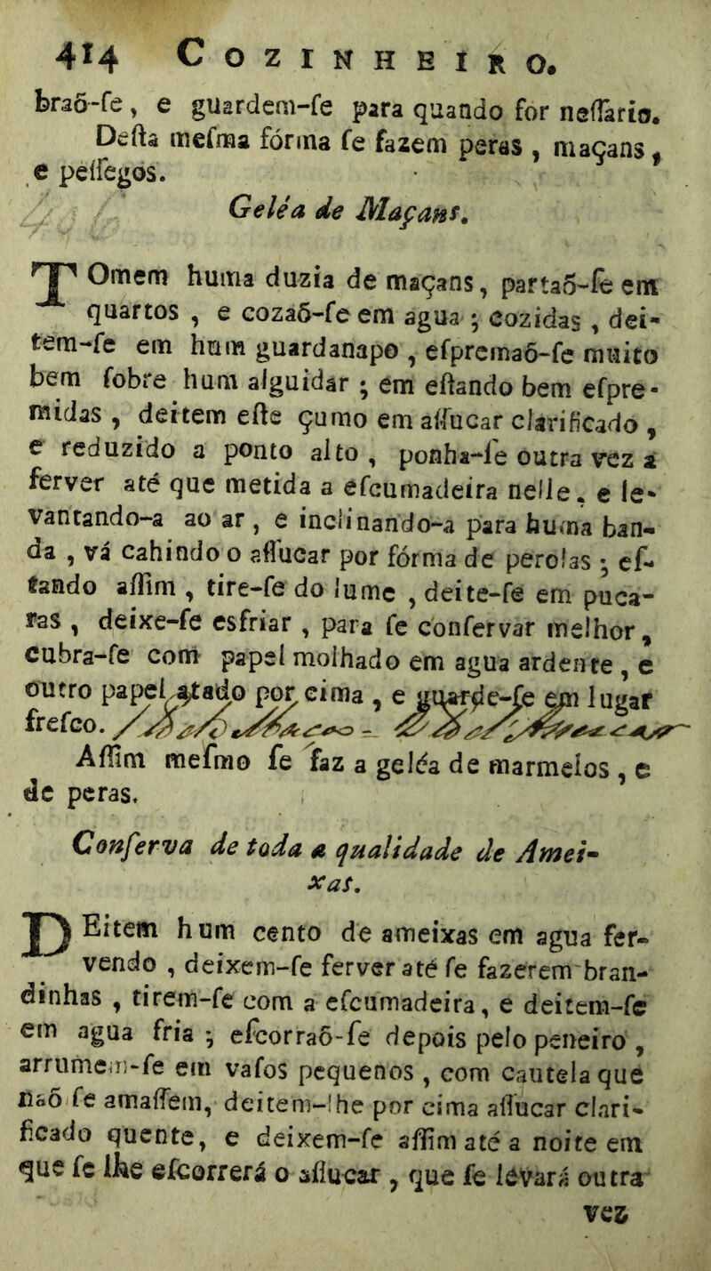 braõ-fe, e guardem-fe para quando for nefTario. Defta mefraa fórma fe fazem peras , maçans. e peífegos. Geléa de Maçaní. TH Ornem huma duzia de maçans, partaS-íèem çuartos , e cozaõ-feem agua ^ cozidas > dei** tem-fe em hum guardanapo , efprcmaõ-fc muito bem fobre hum alguidar ; em eftando bem efpre- midas , deitem efte çumo em aííucar clarificado , e reduzido a ponto alto, ponha-le outra vez a ferver até que metida a efeumadeíra nefle, c le- vantando-a ao ar , e inclinando-^a para huma ban- da , vá cahindo o aflucar por fórma de pérolas • cf- fando aífim , tire-fe do lume , deite-fe em puca- ías , deixe-fe esfriar , para fc confervar melhor, cubra-fe conri* papel molhado em agua ardente , c outro pa^L^ado p^cima , ^ lugar frefeo. / ^ Affim mefmo fe faz a geléa de marmelos , e de peras. Coftfervã de toda 4í cjualidade de Afnei'^ xaí. Eitem hum cento de ameixas em agua fer- vendo , deixem-fe ferver até fe fazerem bran- dinhas , tirem-fe com a crcumadcira, e deitem-fc em agua fria-, efcorraõ>fe depois pelo peneiro , arrumem-fe em vafos pequenos , com cautela qué Uso fe amaífem, dcítem~!he por cima aííucar clari- ficado quente, e deixem-fe afliniatéa noite ein gue fc Ibe efcorrerá o sflucai:, que fe ICvará outra^ ves