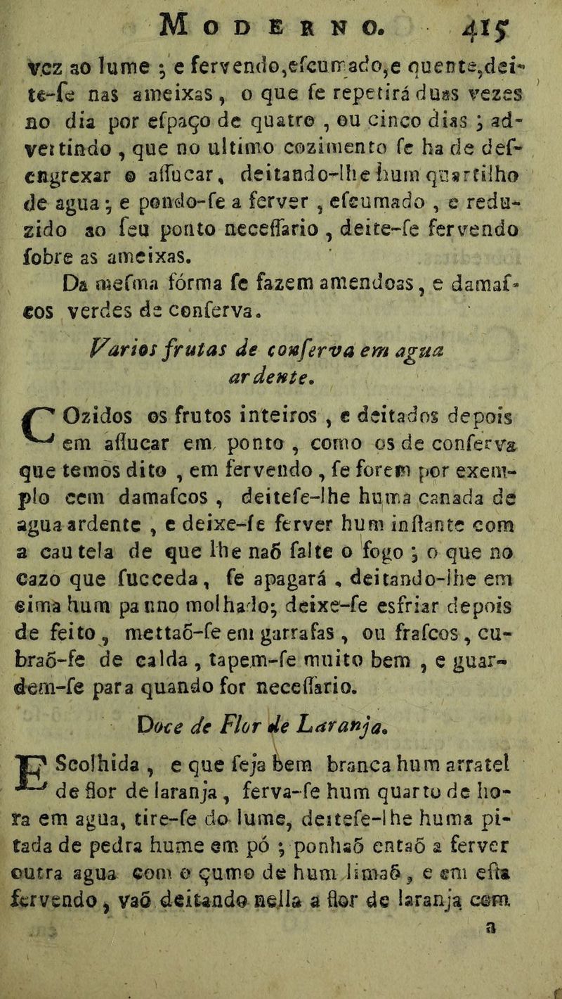 v.cz ao lume -^ e fervendo,efcurrado,e quente,deí-’ nas ameixas, o que fe repetirá du«s \czes no dia por cfpaço de quatro , ou cinco dias , ad- vcítindo , que no ultimo cozimento fc ha de def« CRgrcxar ® aíTucar, deilando-^lliehum quartilho de agua ^ e pondo-fe a ferver , efcumado , e redu- zido ao feu ponto neceflario , deite-fe fervendo fobre as ameixas. Da mefma fôrma fc fazem amêndoas, e damaf- €OS verdes dc cenferva. Vários frutas de conferva em agua ardente, Ozídos os frutos inteiros , c deitados depois ^ em aflucar em, ponto , como os de conferva que temos dito , em fervendo, fe forem por exem- plo cem damafeos , deitefe-Ihe huma canada de agua ardente , c deixe-íe ferver hum inftante com a cau teia de que lhe na6 falte o fogo j o que no Cazo que fuceeda, fe apagará , deitando~lhe em eirna hum paiino molhado; deixe^fe esfriar depois de feito , metta6-fe em garrafas , ou frafeos, cu- braõ-fe de ealda , tapem-fe muito bem , c guar- dem-fe para quando for neceííario. Voee de Flor de Laranja, ‘Ep Scoihida , e que feja bem branca hum arratel ^ de üor de laranja , ferva-fe hum quarto de ho- ra em agua, tire-fe do lume, dcítefe-lhe huma pi- tada de pedra hume em pó ; ponhaõ entaõ a ferver outra agua com o qumo de hum limaõj, e em efta fervendo) Vaõ deitando nejia a flor de laranja mm a
