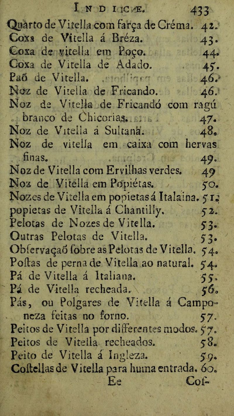 QuàftodeViíella com farça de Gréma. 42.' Coxa de Vítella á Bréza. 43. Coxa de vitelia em Poço. 44, Coxa de Vitelia de Adado. 45'. PaÕ de Vitelia. . '• * 46.' I^oz de Vitelia de Fricando. 46. Noz de Vitelia de Fricando com ragú branco de Úhicoria^. , 47. Noz de NTitella á Sultank'. 48. Noz de vitelia em caixa com hervas finas. 4^. Noz de Vitelia com Ervilhas verdes. 4^ Noz de Vitelia em Popiétas. 5'o. Nozes de Vitelia em popiétas á Italaina. 5: popiétas de Vitelia á Chantilly. 5-2. Pelotas de Nozes de Vitelia. 5’3. Outras Pelotas de Vitelia. Ç3. ObfervaçaÔ fobre as Pelotas de Vitelia, 5'4. Polias de perna de Vitelia ao natural. 54. Pá de Vitelia á Italiana. 55. Pá de Vitelia recheada. Pás, ou Polgares de Vitelia á Campo- ncza feitas no forno. 57. Peitos de Vitelia por diíFerentes modos. ^7. Peitos de Vitelia recheados. 58. Peito de Vitelia a Ingleza. 59. Coltcllasde Vitelia para huma entrada. 60. Ee Coí-