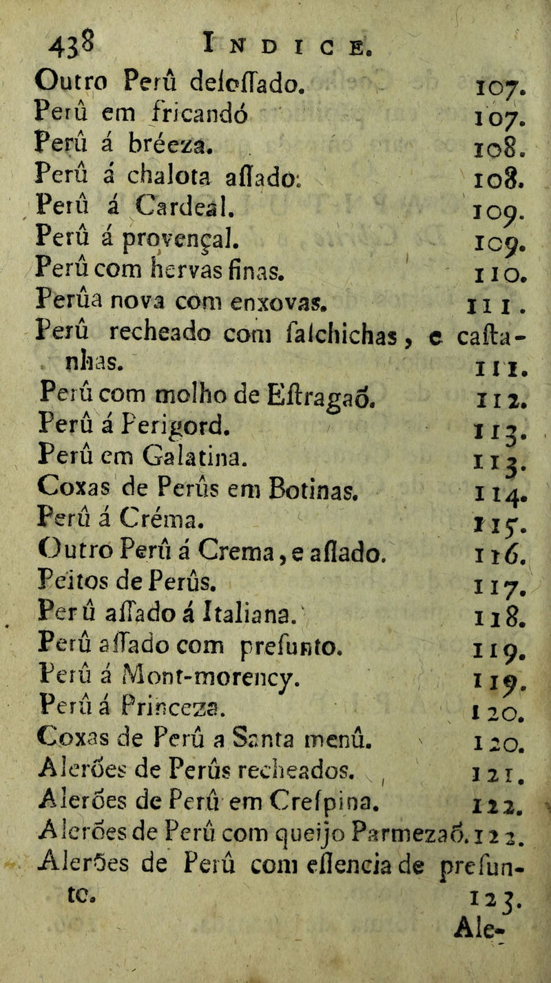 Outro Peru deloíTado. Peru em fricandó Períi á bréeza. Peru á chalota aííado: Peru á Cardeal. Peru á prqvençal. Perú com hervas finas. Perúa nova com enxovas. 107. 107. 108. 108. loq. IC9. II o. III Perú recheado com falchichas, e cafta- nhas. Perú com molho de Eílragao. Peru á Perigord. Perú cm Galatina. Coxas de Perús em Botinas. Perú á Créma. Outro Perú á Crema, e afiado. Peitos de Perús. Per ú aíTado á Italiana. Perú afiado com prefunto. Perú á Mont-morency. Perúá Prirrcesa. Coxas de Perú a Santa menú. Alcroes de Perús recheados. , Alerúes de Perú em Creípina, A lerdes de Perú com queijo Psrmezad. 12 3. Alerões de Perú com eflencia de prefun- tc. I 2 7. Ale- IM. II 2. 113. ”3- 114. iiy. 116. 117. 118. 119. 119. 120. 120. 121. 122.