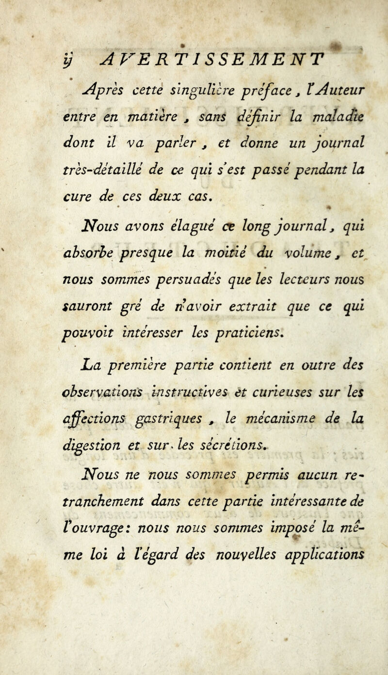 Après cettè singulière préface, ïAuteur entre en matière j sans définir la maladie dont il va parler, et donne un journal très-détaillé de ce qui s est passé pendant la cure de ces deux cas. * ^ Nous avons élagué ce long journal j qui absorbe presque la moitié du volume ^ ct^ nous sommes persuadés que les lecteurs nous sauront gré de tiavoir extrait que ce qui pouvait intéresser les praticiens. La première partie contient en outre des observatiojïs instructives èt curieuses sur les à affections gastriques , le mécanisme de la digestion et sur-les sécrétions.. Nous ne nous sommes permis aucun re- tranchement dans cette partie intéressante de Vouvrage: nous nous sommes imposé la mê- me loi à ïégard des nouvelles applications