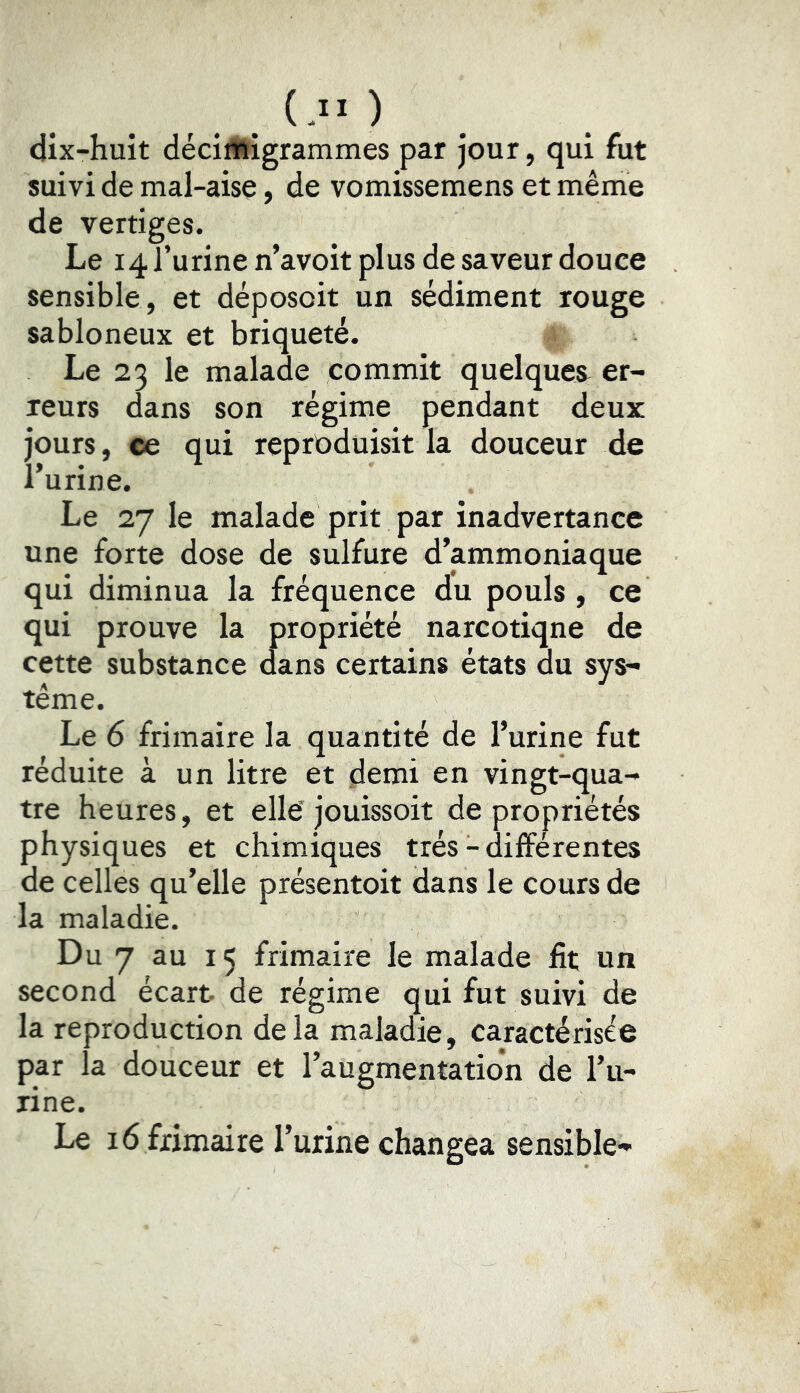 (.!• ) dix-huit déciffiigrammes par jour, qui fut suivi de mal-aise, de vomissemens et même de vertiges. Le 14 l’urine n’avoit plus de saveur douce sensible , et déposoit un sédiment rouge sabloneux et briqueté. Le 23 le malade commit quelques^ er- reurs dans son régime pendant deux jours, ee qui reprC>duisit la douceur de l’urine. Le 27 le malade prit par inadvertance une forte dose de sulfure d’ammoniaque qui diminua la fréquence du pouls, ce qui prouve la propriété narcotique de cette substance dans certains états du sys- tème. Le 6 frimaire la quantité de l’urine fut réduite à un litre et demi en vingt-qua- tre heures, et elle’ jouissoit de propriétés physiques et chimiques très - différentes de celles qu’elle présentoit dans le cours de la maladie. Du 7 au 15 frimaire le malade fit un second écart de régime qui fut suivi de la reproduction delà maladie, caractérisée par la douceur et l’augmentation de l’u- rine. Le 16 frimaire l’urine changea sensible-