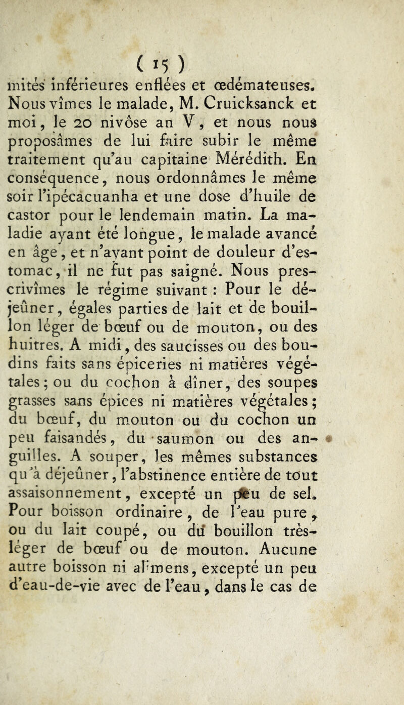 mités inférieures enflées et œdémateuses. Nous vîmes le malade, M. Cruicksanck et moi, le 20 nivôse an V, et nous nous proposâmes de lui foire subir le même traitement qu’au capitaine Mérédith. En conséquence, nous ordonnâmes le même soir l’ipécacuanha et une dose d’huile de castor pour le lendemain matin. La ma- ladie ayant été longue, le malade avancé en âge, et n’ayant point de douleur d’es- tomac, il ne fut pas saigné. Nous pres- crivîmes le régime suivant : Pour le dé- jeûner, égales parties de lait et de bouil- lon léger de bœuf ou de mouton, ou des huîtres. A midi, des saucisses ou des bou- dins faits sans épiceries ni matières végé- tales; ou du cochon à dîner, des soupes grasses sans épices ni matières végétales; du bœuf, du mouton ou du cochon un peu faisandés, du saumon ou des an- guilles. A souper, les mêmes substances qu^’à déjeûner, l’abstinence entière de tout assaisonnement, excepté un pfeu de sel. Pour boisson ordinaire , de l’eau pure , ou du lait coupé, ou du bouillon très- léger de bœuf ou de mouton. Aucune autre boisson ni aPmens, excepté un peu d’eau-de-vie avec de l’eau, dans le cas de