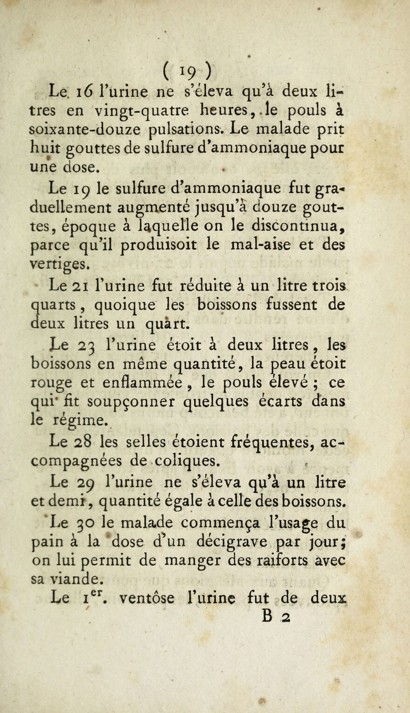 Le. 16 l’urine ne s’éleva qu’à deux li- tres en vingt-quatre heures,.le pouls à soixante-douze pulsations. Le malade prit huit gouttes de sulfure d’ammoniaque pour une dose. Le 19 le sulfure d’ammoniaque fut gra- duellement augmenté jusqu’à douze gout- tes, époque à laquelle on le discontinua, parce qu’il produisoit le mal-aise et des vertiges. Le 21 l’urine fut réduite à un litre trois quarts, quoique les boissons fussent de deux litres un quart. Le 23 l’urine étoit à deux litres, les boissons en même quantité, la ^eau étoit rouge et enflammée , le pouls elevé ; ce qui* fit soupçonner quelques écarts dans le régime. Le 28 les selles étoient fréquentes, ac- compagnées de coliques. « Le 29 l’urine ne s’éleva qu’à un litre etdemf, quantité égale à celle des boissons. Le 30 le malade commença l’usage du pain à la dose d'un décigrave par jour; on lui permit de manger des raiforts avec sa viande. Le ventôse l’urine fut de deux B 2