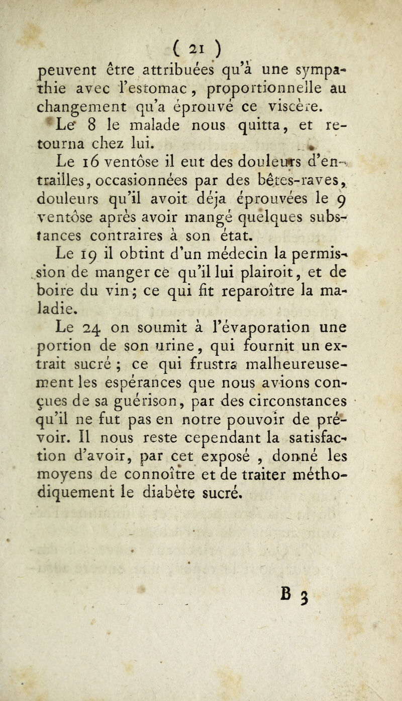 peuvent être attribuées qu’à une sj^mpa- thie avec l’estomac, proportionnelle au changement qu’a éprouvé ce viscère.  Le' 8 le malade nous quitta, et re- tourna chez lui. . * Le i6 ventôse il eut des douleurs d’en-, trahies, occasionnées par des bêtes-raves, douleurs qu’il avoit déjà éprouvées le 9 ventôse après avoir mangé tances contraires à son ét Le 19 il obtint d’un médecin la permis- sion de manger ce qu’il lui plairoit, et de boire du vin; ce qui fit reparoître la ma- ladie. Le 24 on soumit à l’évaporation une portion de son urine, qui fournit un ex- trait sucré ; ce qui frustra malheureuse- ment les espérances que nous avions con- çues de sa guérison, par des circonstances qu’il ne fut pas en notre pouvoir de pré- voir. Il nous reste cependant la satisfac- tion d’avoir, par cet exposé , donné les moyens de connoître et de traiter métho- diquement le diabète sucré. quelques subs-