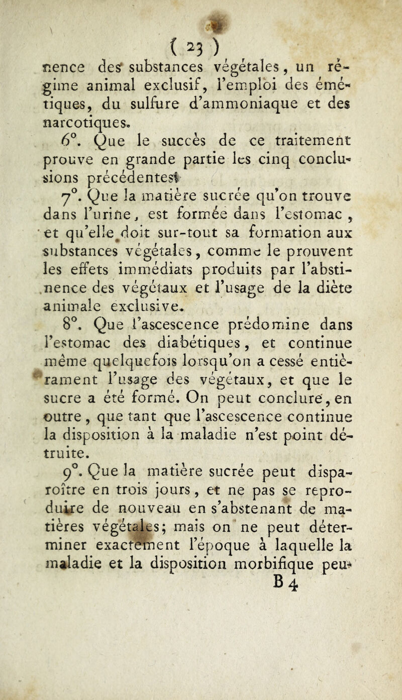 r.ence desf substances végétales, un ré- gime animal exclusif, l’emploi des émé- tiques, du sulfure d’ammoniaque et des narcotiques. 6°. (^ue le succès de ce traitement prouve en grande partie les cinq conclu- sions précédentesi 7°. Que la matière sucrée qu’on trouve dans l’iirine, est formiée dans l’estomiac , et qu’elle^doiî sur-tout sa formation aux substances végétales, comme le prouvent les effets immédiats produits par l’absti- .nence des végétaux et l’usage de la diète animale exclusive. 8*^. Que i’ascescence prédomine dans l’estomac des diabétiques, et continue même quelquefois lorsqu’on a cessé entiè- rament l’usage des végétaux, et que le sucre a été formé. On peut conclure', en outre, que tant que l’ascescence continue la disposition à la maladie n’est point dé- truite. 9°. Que la matière sucrée peut dispa- roître en trois jours, et ne pas se repro- duire de nouveau en s’abstenant de ma- tières végétales; mais on ne peut déter- miner exact^ent l’époque à laquelle la maladie et la disposition morbifique peu^