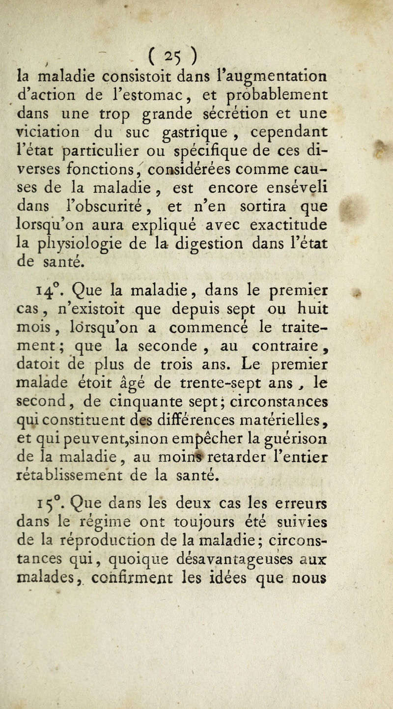 la maladie consistoit dans l’augmentation d’action de l’estomac, et probablement dans une trop grande sécrétion et une viciation du suc gastrique , cependant l’état particulier ou spécifique de ces di- verses fonctions / considérées comme cau- ses de la maladie , est encore enséveli dans l’obscurité, et n’en sortira que lorsqu’on aura expliqué avec exactitude la physiologie de la digestion dans l’état de santé. 14°. Que la maladie, dans le premier cas, n’existoit que depuis sept ou huit mois, lorsqu’on a commencé le traite- ment ; que la seconde , au contraire, datoit de plus de trois ans. Le premier malade étoit âgé de trente-sept ans ^ le second, de cinquante sept ; circonstances qui constituent des différences matérielles, et qui peuvent,sinon empêcher la guérison de la maladie, au moin#retarder l’entier rétablissement de la santé. 15®. Que dans les deux cas les erreurs dans le régime ont toujours été suivies de la réproducîion de la maladie ; circons- tances qui, quoique désavantageuses aux malades, confirment les idées que nous